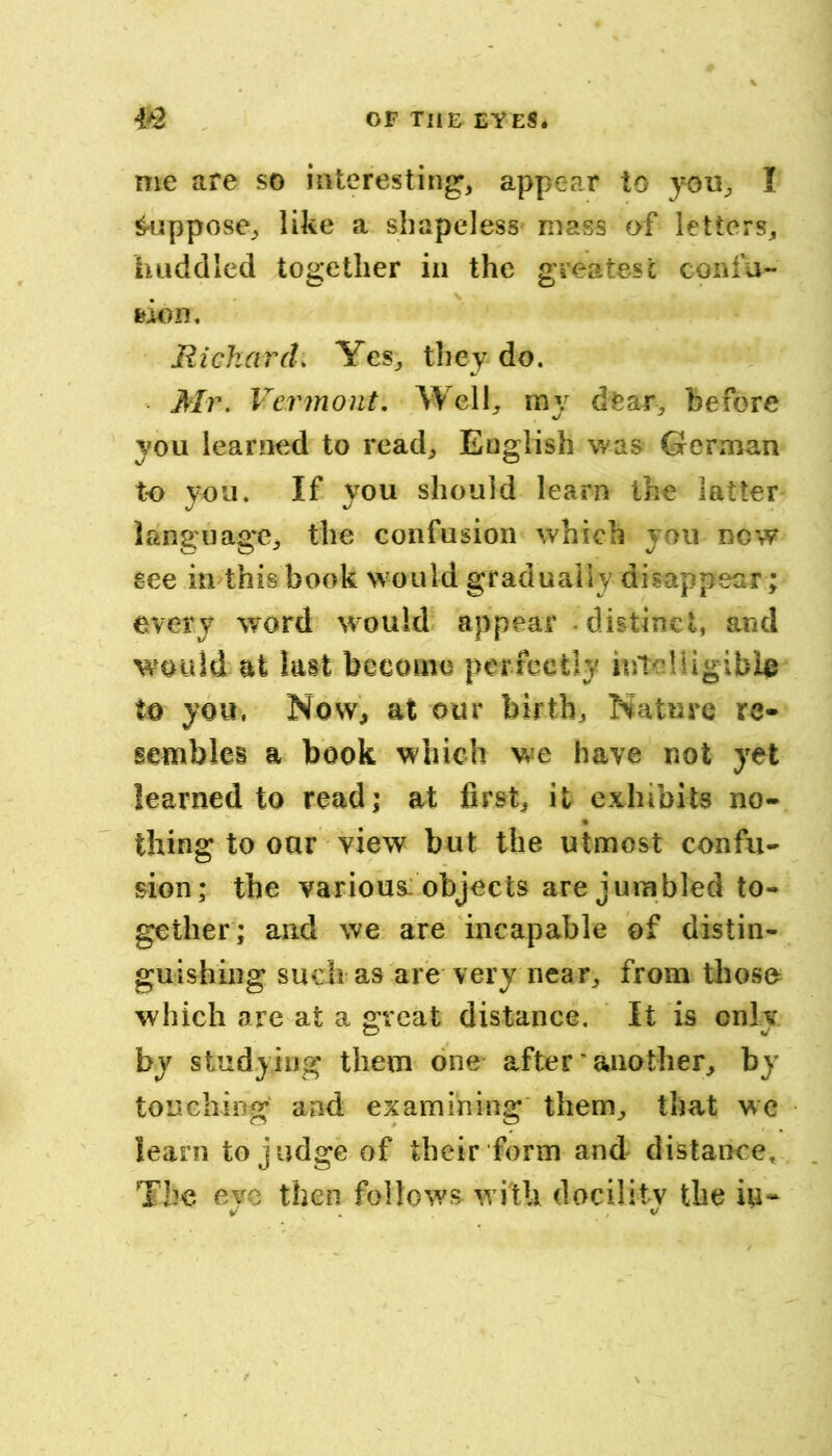 me are so interesting-, appear to yon, I pappose, like a shapeless mass of letters, huddled together in the greatest confu- feion. RicharcL Yes, they do. Mr, Vermont, Well, my dear, before you learned to read, English was German to you. If you should learn the latter language, the confusion which you now see in this book w ould gradually disappear; every word would appear distinct, and would at last become perfectly to you, Now, at our birth. Nature re- semblei a book which we have not yet learned to read; at first, it exhibits no- thing to oar view but the utmost confu- sion; the various: objects are jumbled to- gether; and we are incapable of distin- guishing such as are very near, from those which are at a great distance. It is only by studying them one after' another, by touching and examining' them, that wc learn to judge of their form and distance. The eye then follows with docility the iu- V . , V