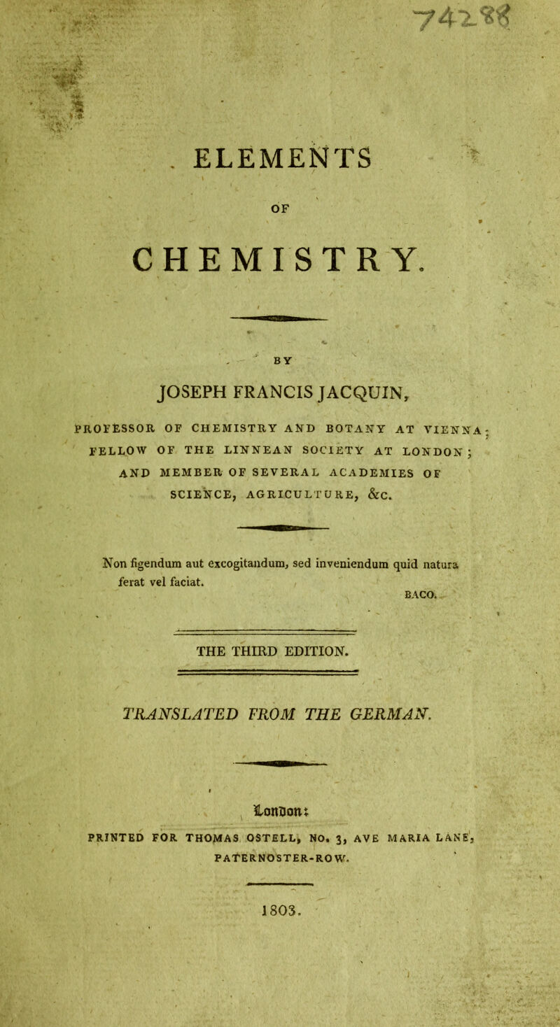 m- . ELEMENTS OF CHEMISTRY. JOSEPH FRANCIS JACQUIN, jPROFtSSOR OF CHEMISTRY AND BOTANY AT VIENNA FELLOW OF THE LINNEAN SOCIETY AT LONDON; and member of SEVERAL ACADEMIES OF SCIENCE, AGRICULTURE, &C. Non figendum aut excogitaiidum, sed inveniendum quid natura ferat vel facial. BACO. THE THIRD EDITION. TRANSLATED FROM THE GERMAN, %omonx PRINTED FOR THOMAS OSTELL, NO. 3, AVE MARIA LANE', PATERNOSTER-ROW. 1803.