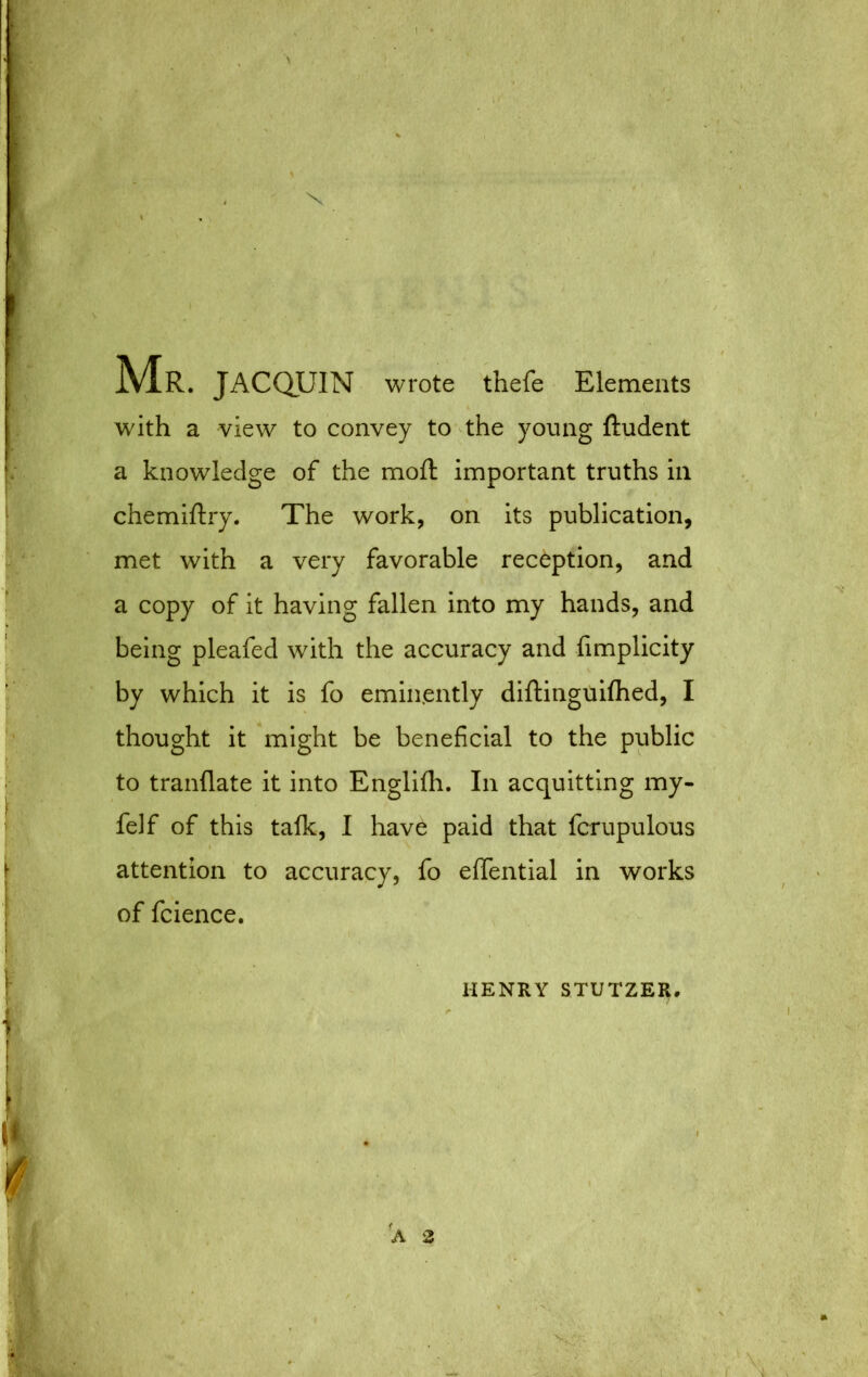 Mr. JACQUIN wrote thefe Elements with a view to convey to the young ftudent a knowledge of the moft important truths in chemiftry. The work, on its publication, met with a very favorable reception, and a copy of it having fallen into my hands, and being pleafed with the accuracy and fimplicity by which it is fo eminently diftinguiflied, I thought it might be beneficial to the public to tranflate it into Englilh. In acquitting my- felf of this talk, I have paid that fcrupulous attention to accuracy, fo eflTential in works of fcience. HENRY STUTZER,