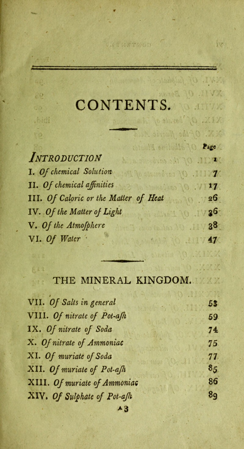 CONTENTS. Introduction Fage 1 I. Of chemical Solution ’ • 7 II. Of chemical ajinities ^7 III. Of Caloric or the Matter of Heat 26 IV. Of the Matter of Light 36 V. Of the Atmofphere 38 VI. Of Water * 47 THE MINERAL KINGDOM. VII. Of Salts in general 53 VIII. Of nitrate of PoUafh 59 IX. Of nitrate of Soda 74 X. Of nitrate of Ammoniac 75 XI. Of muriate of Soda 77 XII. Of muriate of FoUaJh 85 XIII. Of muriate of Ammoniac 86 XIV. Of Sulphate of Pot-afi 89 >3