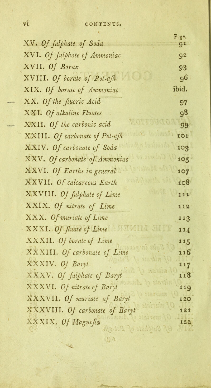 Page. XV. Of falphate of Soda 91 XVI. Of fulphate of Ammoniac 92 XVII. Of Borax 93 XVIII. Of horate of Pot-afh 96 XIX. Of borate of Ammoniac ibid. XX. Of the ßuoric Acid 97 XXL Of alkaline Fluates 98 XXII. Of the carbonic acid 99 XXIII. Of carbonate of Pot-afJi ^ 101 XXIV. Of carbonate of Soda 103 XXV. Of carbonate of Ammoniac 105 XXVI. Of Earths in general 107 XXVII. Of calcareous Earth lc8 XXVIII. Of fulphate of Lime 111 ' XXIX. Of nitrate of Lime 112 XXX. Of muriate of Lime 113 - XXXI. Of fuate of Lime 114 XXXII. Of borate of Lime 115 XXXIII. Of carbonate of Lime ' 116 XXXIV. Of Baryt ’ 117 XXXV. Of fulphate of Baryt < ' 118 XXXVI. Of nitrate of Baryt 119 XXXVII. Of muriate of Baryt 120 XXXVIII. Of carbonate of Baryt , 121 ' XXXIX. O/Mtignefics ^ 'i22