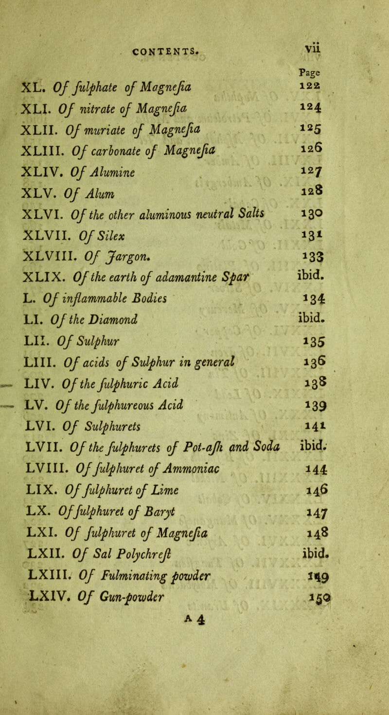 Page XL. Oj fulphate of Magneßa 122 XLI. Of nitrate of Magneßa 124 XLII. Of muriate of Magneßa 125 XLIII. Of carbonate of Magneßa 126 XLIV. Of Alumine ^27 XLV. Of Alum 128 XLVI. Of the other aluminous neutral Salts 130 XLVII. Of Silex 13» XLVIII. Of Jargon. 133 XLIX. Of the earth of adamantine Spar ibid. L. Of inflammable Bodies ^34 LI. Of the Diamond ibid. LII. Of Sulphur 135 LIII. Of acids of Sulphur in general 136 LIV. Of the fidphuric Acid 13^ LV. Of the fulphureous Acid 139 LVI. Of Sulphurets 14^ LVII. Of the fulphurets of PoUaßi and Soda ibid; LVIII. Of fulphuret of Ammoniac 144 LIX. Of fulphuret of Lime 146 LX. Of fulphuret of Baryt 147 LX I. Of fulphuret of Magneßa 148 LXII. Of Sal Polychreß ibid. LXIII. Of Fulminating powder 149 LX IV. Of Gun-powder 150 A4