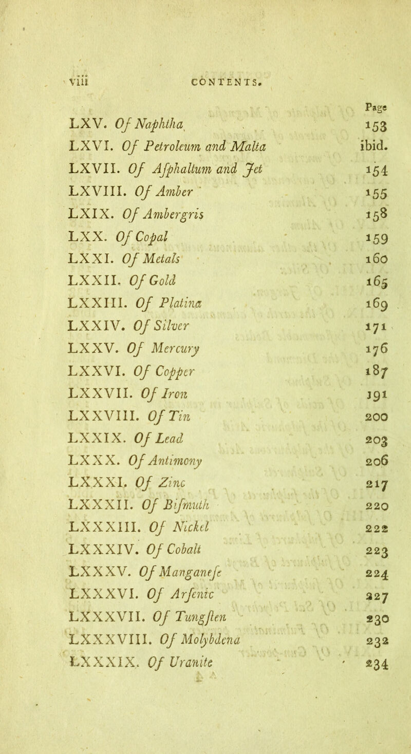 LXV. Of Naphtha , Page 153 LXVI. Of Petroleum and Malta ibid. LXVII. Of Afphallum and Jet 154 LX VIII. Of Amber ' 155 LXIX. Of Ambergris 158 LXX. Of Copal 159 LX XI. Of Metals 160 LXXIL Of Gold 165 LXXIII. Of Platina 169 LXXIV. Of Silver 171 LXXV. Of Mercury 176 LXXVI. Of Copper 187 LXX VII. Of Iron J91 LXXVIII. Of Tin 200 LXXIX. Of Lead 203 LXXX. Of Antimony 206 LXXXL Of Zinc 217 LXXXII. Of Bifmutk 220 LXXXIII. Of Nickel ' 222 LXXXIV. Of Cobalt 223 LX XXV. Of Manganefe 224 LXXXVI. Of Arfenic ^ ; , 327 LXXXVII. Of Tungflen ■ ' ' f 230 LXXX VIII. Of Molybdcna ' '  232 LXXXIX. OfVranite ' : ' - ' 234