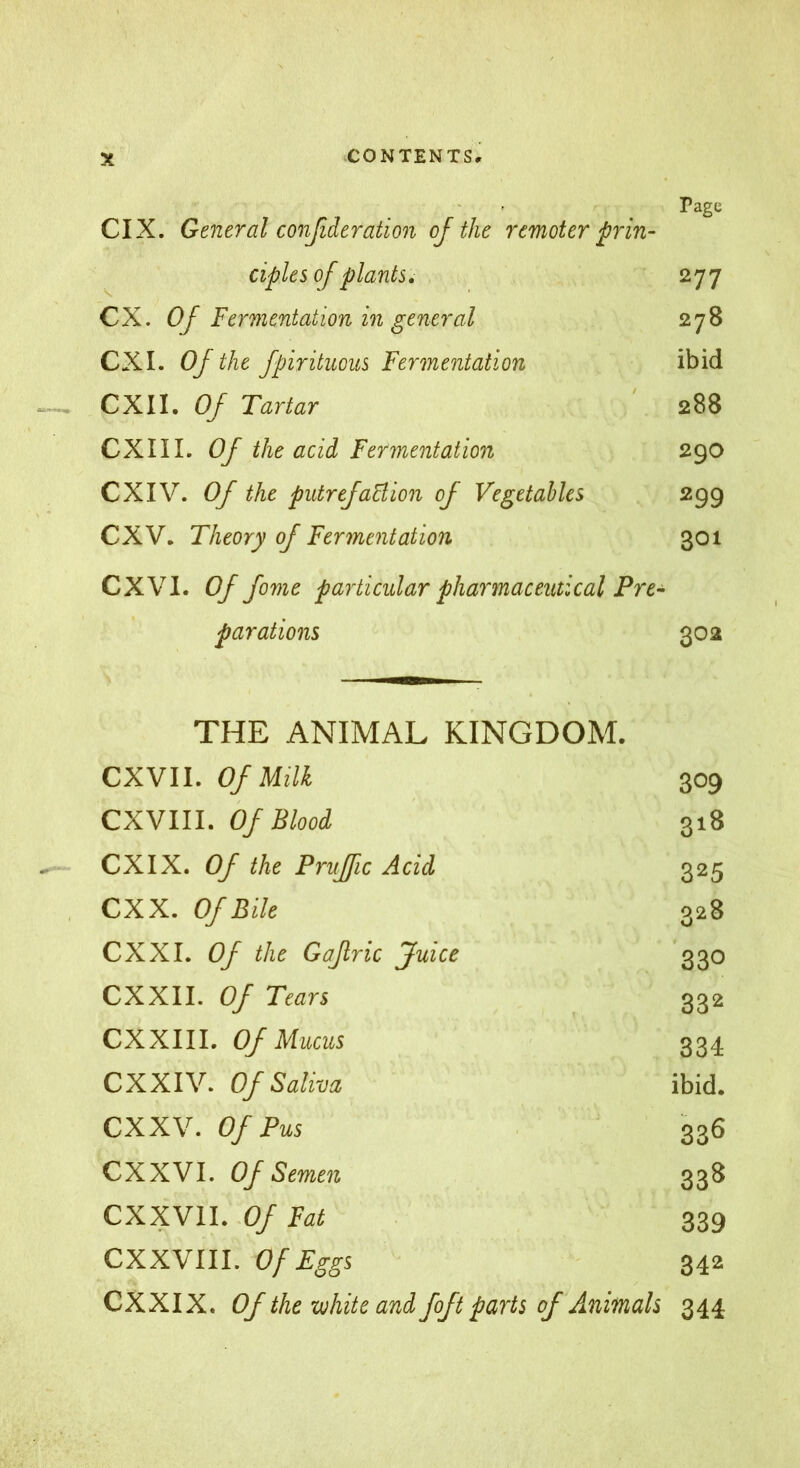 Page CIX. General conßderation of the remoter prin- ciples of plants, 277 CX. Of Fermentation in general 278 CXI. Of the fpirituous Fermentation ibid CXII. Of Tartar ' 288 CXI 11. Of the acid Fermentation 290 CXIV. Of the putreJaBion of Vegetables 299 CXV. Theory of Fermentation 301 CXVl. Of fome particular pharmaceutical Pre- parations 302 THE ANIMAL KINGDOM. CXVII. Of Milk 309 CXVIII. Of Blood 318 CXIX. Of the Pnijfic Acid 325 CXX. Of Bile 328 CXXI. Of the Gafric Juice 330 CXXII. Of Tears 332 CXXIII. Of Mucus 334 eXXIV. Of Saliva ibid. eXXV. Of Pus 336 exXVI. Of Semen 338 CXXVII. .0/ Fat 339 CXXVIII. Of Eggs 342 CXXIX. Of the-white and foft parts of Animals 344