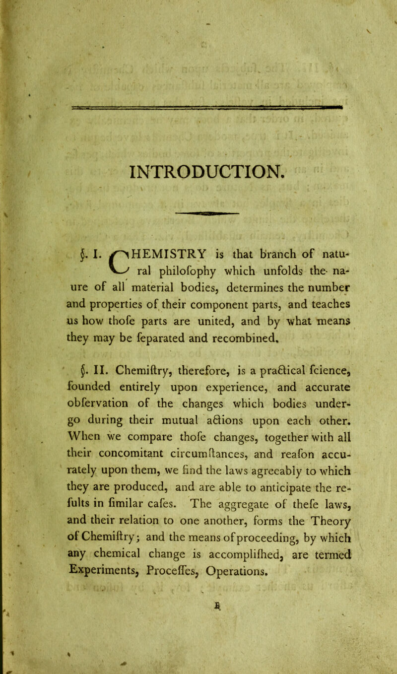 INTRODUCTION. I. |OHEMISTRY is that branch of natu- ral philofophy which unfolds the- na- me of all material bodies, determines the number and properties of their component parts, and teaches us how thofe parts are united, and by what means they rnay be feparated and recombined, II. Chemiftry, therefore, is a pra6lical fcience, founded entirely upon experience, and accurate obfervation of the changes which bodies under- go during their mutual aäions upon each other. When we compare thofe changes, together with all their concomitant circumilances, and reafon accu- rately upon them, we find the laws agreeably to which they are produced, and are able to anticipate the re- fults in fimilar cafes. The aggregate of thefe laws, and their relation to one another, forms the Theory of Chemiftry; and the means of proceeding, by which any chemical change is accomplifhed, are termed Experiments, Procefles, Operations,