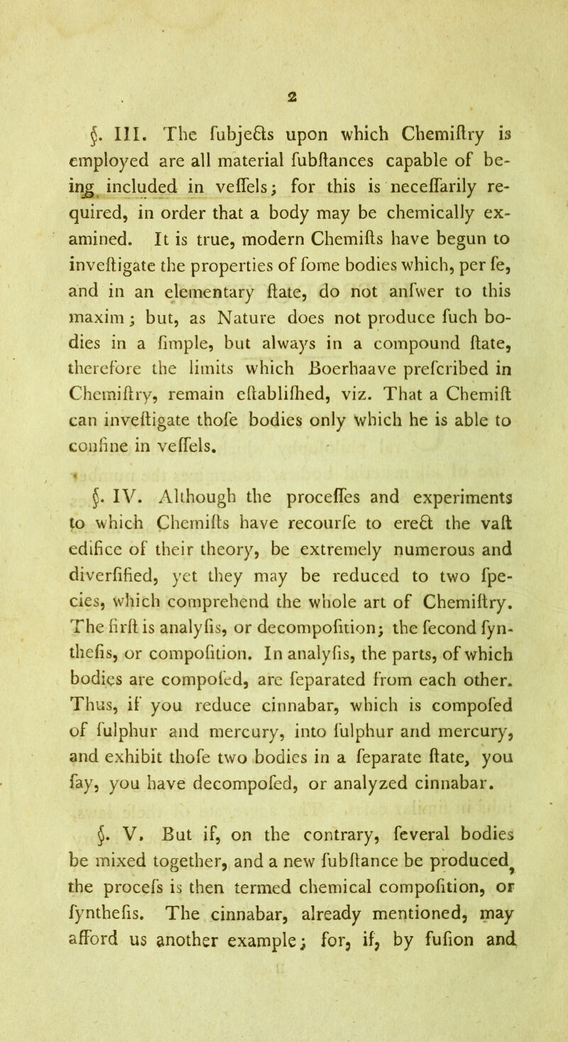 III. The fabje6ts upon which Chemiftry is employed are all material fubftances capable of be- in^ included in veffels; for this is neceffarily re- quired, in order that a body may be chemically ex- amined. It is true, modern Chemifts have begun to inveftigate the properties of fome bodies which, per fe, and in an elementary date, do not anfwer to this maxim; but, as Nature does not produce fuch bo- dies in a fimple, but always in a compound ftate, therefore the limits which Boerhaave prefcribed in Chciniftry, remain eftablifhed, viz. That a Chemift can inveftigate thofe bodies only which he is able to conhne in veffels. IV. Although the proceffes and experiments to which Chernifts have recourfe to ere6l the vaft edifice of their theory, be extremely numerous and diverfified, yet they may be reduced to two fpe- cies, which comprehend the whole art of Chemiftry. The firft is analyfis, or decompofition; the fecond fyn- thefis, or compofition. In analyfis, the parts, of which bodies are compofed, arc feparated from each other. Thus, if you reduce cinnabar, which is compofed of fulphur and mercury, into fulphur and mercury, and exhibit thofe two bodies in a feparate ftate, you fay, you have decompofed, or analyzed cinnabar. V. But if, on the contrary, fcveral bodies be mixed together, and a new fubftance be produced^ the procefs is then termed chemical compofition, or fynthefis. The cinnabar, already mentioned, may afford us another example; for, if, by fufion and