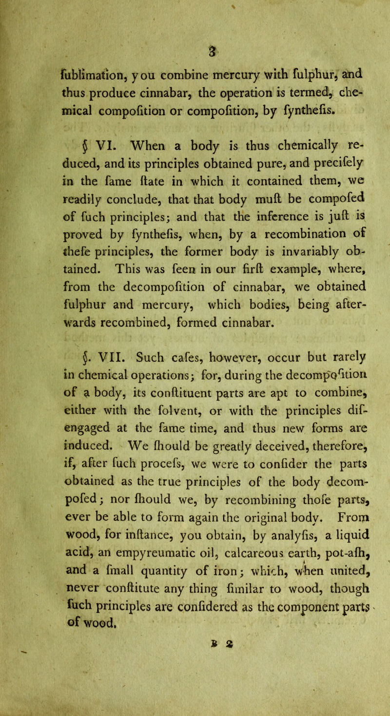 fublimation, you combine mercury with fulphur, and thus produce cinnabar, the operation is termed, che- mical compofition or compofition, by fynthefis* 5 VI. When a body is thus chemically re- duced, and its principles obtained pure, and precifely in the fame ftate in which it contained them, we readily conclude, that that body mull be compofed of fuch principles; and that the inference is juft is proved by fynthefis, when, by a recombination of thefe principles, the former body is invariably ob- tained. This was feen in our firft example, where, from the decompofition of cinnabar, we obtained fulphur and mercury, which bodies, being after- wards recombined, formed cinnabar. VII. Such cafes, however, occur but rarely in chemical operations; for, during the decompofttiori of a body, its conftituent parts are apt to combine, either with the folvent, or with the principles dif- en gaged at the fame time, and thus new forms are induced. We fhould be greatly deceived, therefore, if, after fuch procefs, we were to confider the parts obtained as the true principles of the body decom- pofed; nor fhould we, by recombining thofe parts, ever be able to form again the original body. Froi?i wood, for inftance, you obtain, by analyfis, a liquid acid, an empyreumatic oil, calcareous earth, pot-afti, and a fmall quantity of iron; which. When united, never conftitute any thing limilar to wood, though fuch principles are confidered as the component parts of wood.