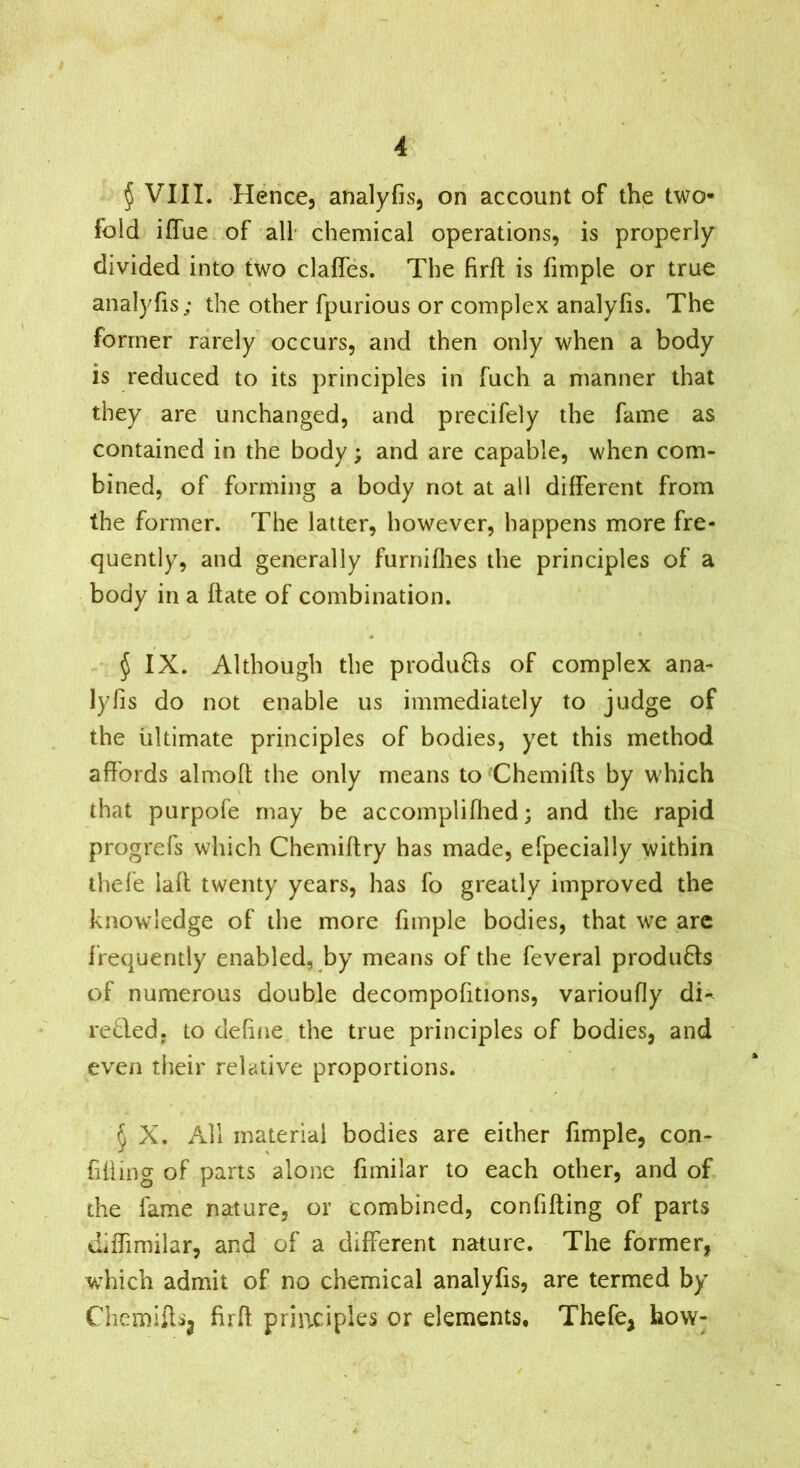 § VIII. Hence, analyfis, on account of the two- fold iffue of all chemical operations, is properly divided into two clafles. The firft is fimple or true analyfis; the other fpurious or complex analyfis. The former rarely occurs, and then only when a body is reduced to its principles in fuch a manner that they are unchanged, and precifely the fame as contained in the body; and are capable, when com- bined, of forming a body not at all different from the former. The latter, however, happens more fre- quently, and generally furniflies the principles of a body in a date of combination. ^ IX. Although the produ6ts of complex ana- lyfis do not enable us immediately to judge of the ultimate principles of bodies, yet this method affords almofi the only means toChemifts by which that purpofe may be accomplifhed; and the rapid progrefs which Chemiflry has made, efpecially within thele lad twenty years, has fo greatly improved the knowledge of the more fimple bodies, that we arc frequently enabled, by means of the feveral produBs of numerous double decompofitions, varioufly di- reded. to define the true principles of bodies, and even their relative proportions. § X. All material bodies are either fimple, con- fiding of parts alone fimilar to each other, and of the lame nature, or combined, confiding of parts Jiffimilar, and of a different nature. The former, which admit of no chemical analyfis, are termed by Chernidsj fird principles or elements, Thefe, how-