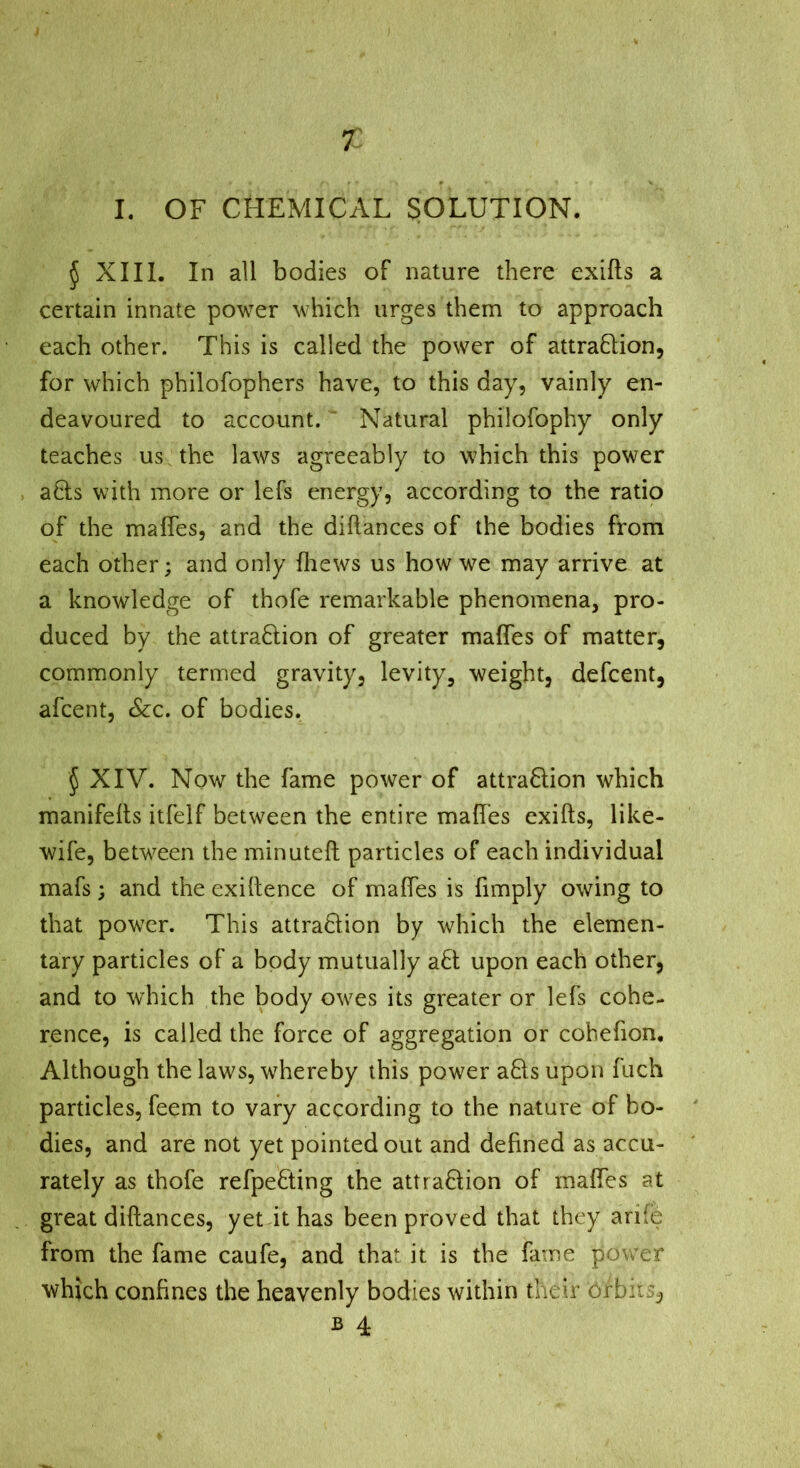 r I. OF CHEMICAL SOLUTION. 5 XIII. In all bodies of nature there exifts a certain innate power which urges them to approach each other. This is called the power of attraftion, for which philofophers have, to this day, vainly en- deavoured to account. ' Natural philofophy only teaches us the laws agreeably to which this power acts with more or lefs energy, according to the ratio of the maffes, and the diftances of the bodies from each other; and only fliews us how we may arrive at a knowledge of thofe remarkable phenomena, pro- duced by the attraftion of greater malTes of matter, commonly termed gravity, levity, weight, defcent, afcent, &c. of bodies. 5 XIV. Now the fame power of attraHion which manifelts itfelf between the entire maffes exifts, like- wife, between the minuted particles of each individual mafs ; and the exiftence of maffes is fimply owing to that power. This attradiion by which the elemen- tary particles of a body mutually afl upon each other, and to which the body owes its greater or lefs cohe- rence, is called the force of aggregation or cobefion. Although the laws, whereby this power aHs upon fuch particles, feem to vary according to the nature of bo- dies, and are not yet pointed out and defined as accu- rately as thofe refpefting the attraHion of maffes at great diftances, yet it has been proved that they arife from the fame caufe, and that it is the fame power which confines the heavenly bodies within their örbiiSj, B 4