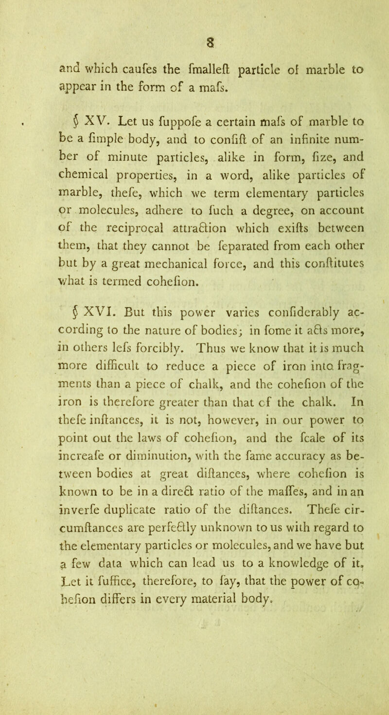 and which caufes the fmallefl particle of marble to appear in the form of a mafs. § XV. Let us fuppofe a certain mafs of marble to be a fimple body, and to confift of an infinite num- ber of minute particles, alike in form, fize, and chemical properties, in a word, alike particles of marble, thefe, which we term elementary particles or molecules, adhere to fuch a degree, on account of the reciprocal attraftion which exifts between them, that they cannot be feparated from each other but by a great mechanical force, and this conftitutes v/hat is termed cohefion. § XVI. But this power varies confiderably ac- cording to the nature of bodies; in fome it a8s more, in others lefs forcibly. Thus we know that it is much more difficult to reduce a piece of iron into frag- ments than a piece of chalk, and the cohefion of the iron is therefore greater than that cf the chalk. In thefe inftances, it is not, however, in our power to point out the laws of cohefion, and the fcale of its increafe or diminution, with the fame accuracy as be- tween bodies at great diflances, where cohefion is known to be in a direft ratio of the maffes, and in an inverfe duplicate ratio of the diflances. Thefe cir- cumflances are perfeflly unknown to us with regard to the elementary particles or molecules, and we have but a few data which can lead us to a knowledge of it. Let it fuffice, therefore, to fay, that the power of CQ« hefion differs in every material body, ^