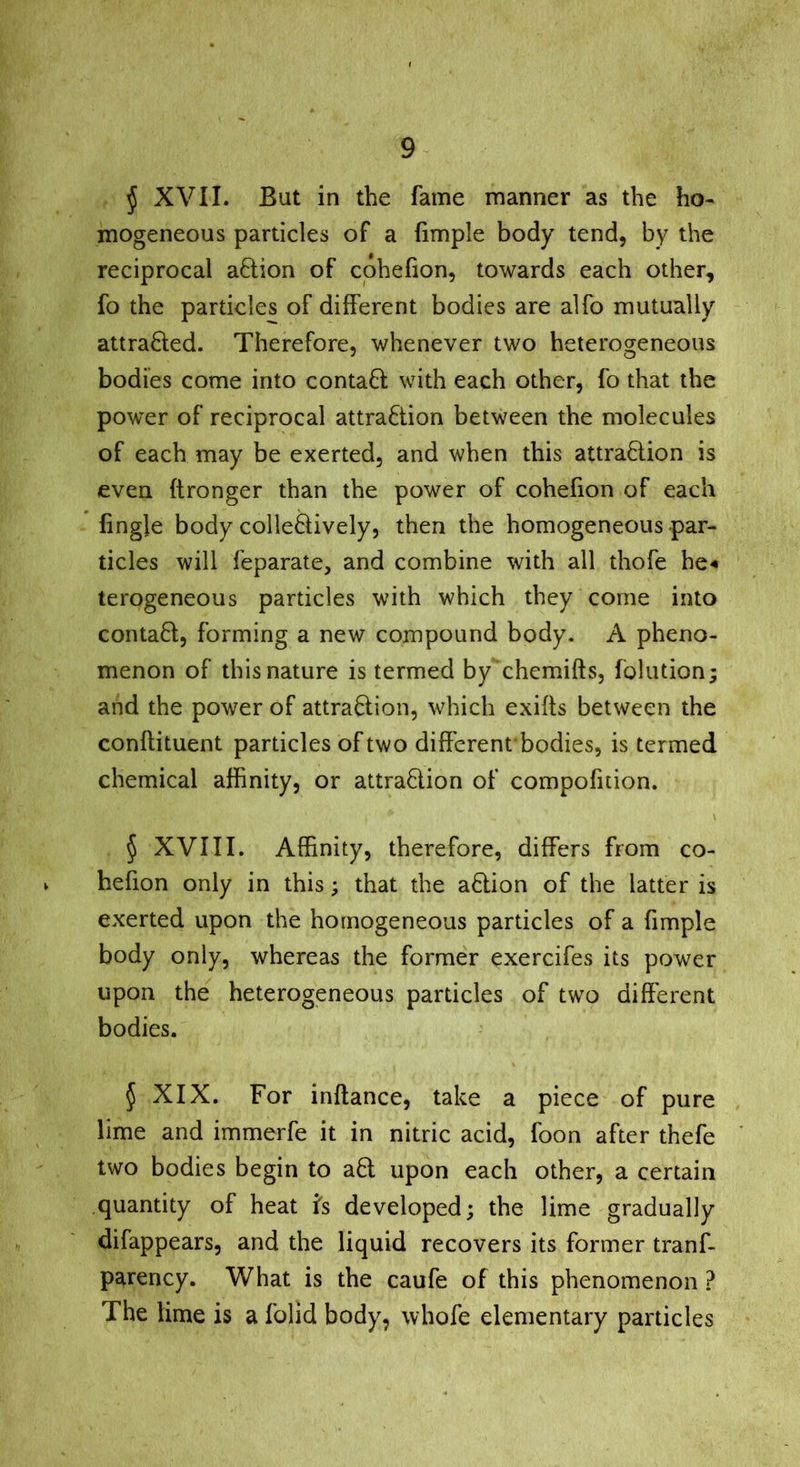 j XVII. But in the fame manner as the ho- mogeneous particles of a Ample body tend, by the reciprocal action of cpheAon, towards each other, fo the particles of different bodies are alfo mutually attra8;ed. Therefore, whenever two heterogeneous bodies come into conta8: with each other, fo that the power of reciprocal attraction between the molecules of each may be exerted, and when this attraction is even ftronger than the power of cohefion of each Angle body collectively, then the homogeneous par- ticles will feparate, and combine with all thofe he-« terogeneous particles with which they come into contact, forming a new compound body, A pheno- menon of this nature is termed by chemifts, folution; and the power of attraction, which exifts between the conflituent particles of two diA'crent bodies, is termed chemical afhnity, or attraction of compofition. § XVIII. Affinity, therefore, differs from co- V he Aon only in this; that the aCtion of the latter is exerted upon the homogeneous particles of a Ample body only, whereas the former exercifes its power upon the heterogeneous particles of two different bodies. 5 XIX. For inftance, take a piece of pure lime and immerfe it in nitric acid, foon after thefe two bodies begin to aCt upon each other, a certain quantity of heat is developed; the lime gradually difappears, and the liquid recovers its former tranf- parency. What is the caufe of this phenomenon ? The lime is a folid body, whofe elementary particles