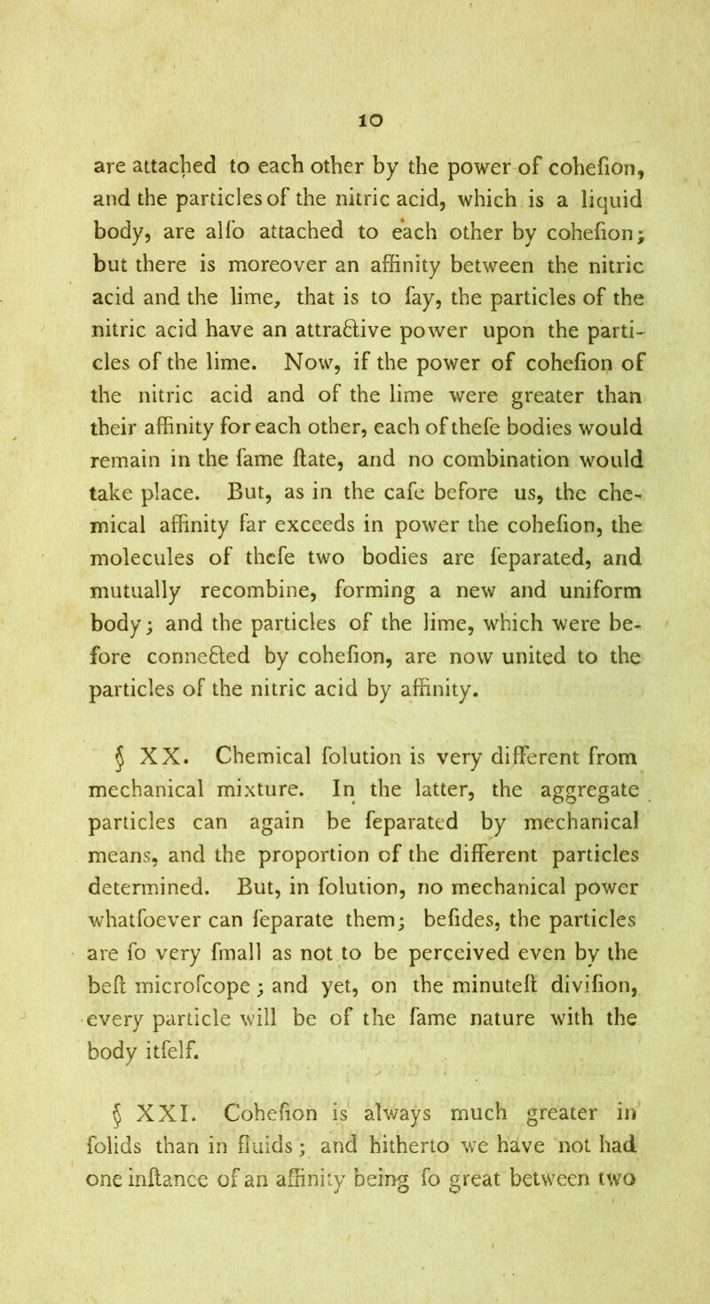 lO are attached to each other by the power of cohefion, and the particles of the nitric acid, which is a liquid body, are alfo attached to each other by cohefion; but there is moreover an affinity between the nitric acid and the lime, that is to fay, the particles of the nitric acid have an attraftive power upon the parti- cles of the lime. Now, if the power of cohefion of the nitric acid and of the lime were greater than their affinity for each other, each of thefe bodies would remain in the fame ftate, and no combination would take place. But, as in the cafe before us, the che- mical affinity far exceeds in power the cohefion, the molecules of thefe two bodies are feparated, and mutually recombine, forming a new and uniform body; and the particles of the lime, which were be- fore connefted by cohefion, are now united to the particles of the nitric acid by affinity. 5 XX. Chemical folution is very different from mechanical mixture. In the latter, the aggregate particles can again be feparated by mechanical means, and the proportion of the different particles determined. But, in folution, no mechanical power whatfoever can feparate them; befides, the particles are fo very fmall as not to be perceived even by the befl microfcope; and yet, on the minutefl divifion, every particle will be of the fame nature with the body itfelf. 5 XXL Cohefion is always much greater in folids than in fluids; and hitherto we have not had one inftance of an affinity being fo great between two