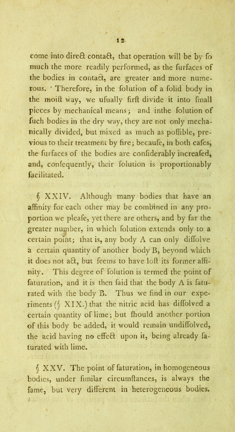 corne into direQ contaft, that operation will be by fo much the more readily performed, as the furfaces of the bodies in contact, are greater and more nume- rous. ' Therefore, in the folution of a folid body in the moift way, we ufually firft divide it into fnall pieces by mechanical means; and inthe folution of fuch bodies in the dry way, they are not only mecha- nically divided, but mixed as much as pofTible, pre- vious to their treatment by fire; becaufe, in both cafes, the furfaces of the bodies are confiderably increafed, and, confequently, their folution is proportionably facilitated. § XXIV. Although many bodies that have an affinity for each other may be combined in any pro- portion we pleafe, yet there are others, and by far the greater number, in which folution extends only to a certain point; that is, any body A can only diffolve a certain quantity of another body ß, beyond which it does not a8;, but feems to have loll its former affi- nity. This degree of folution is termed the point of faturation, and it is then laid that the body A is fatu- rated with the body B. Thus we find in our expe- riments XIX.) that the nitric acid has diffolved a certain quantity of lime; but ffiould another portion of this body be added, it would remain undiffolved, the acid having no effefl upon it, being already fa- turated with lime. § XXV. The point of faturation, in homogeneous bodies, under fimilar circumflances, is always the fame, but very different in heterogeneous bodies.