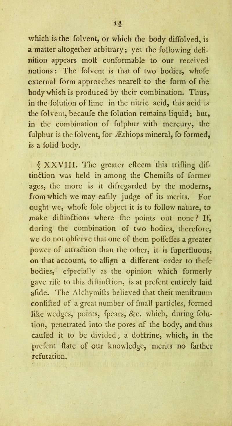 which is the folvent, or which the body diffolved^ is a matter altogether arbitrary; yet the following defi- nition appears moll conformable to our received notions : The folvent is that of two bodies, whofe external form approaches neareft to the form of the body which is produced by their combination. Thus, in the folution of lime in the nitric acid, this acid is the folvent, becaufe the folution remains liquid; but, in the combination of fulphur with mercury, the fulphur is the folvent, for ^Ethiops mineral, fo formed, is a folid body. § XXVIII. The greater efteem this trifling dif- tinflion was held in among the Chemifts of former ages, the more is it difregarded by the moderns, from which we may eafily judge of its merits. For ought we, whofe foie object it is to follow nature, to make diftinöions where fhe points out none ? If, during the combination of two bodies, therefore, we do not obferve that one of them poflefles a greater power of attradion than the other, it is fuperfluous, on that account, to alfign a difl'erent order to thefe bodies, efpecially as the opinion which formerly gave rife to this diftinflion, is at prefent entirely laid afide. The Alchymifls believed that their menftruum confifted of a great number of finall particles, formed like wedges, points, fpears, &:c. which, during folu- tion, penetrated into the pores of the body, and thus caufed it to be divided; a doctrine, which, in the prefent (late of our knowledge, merits no farther refutation.