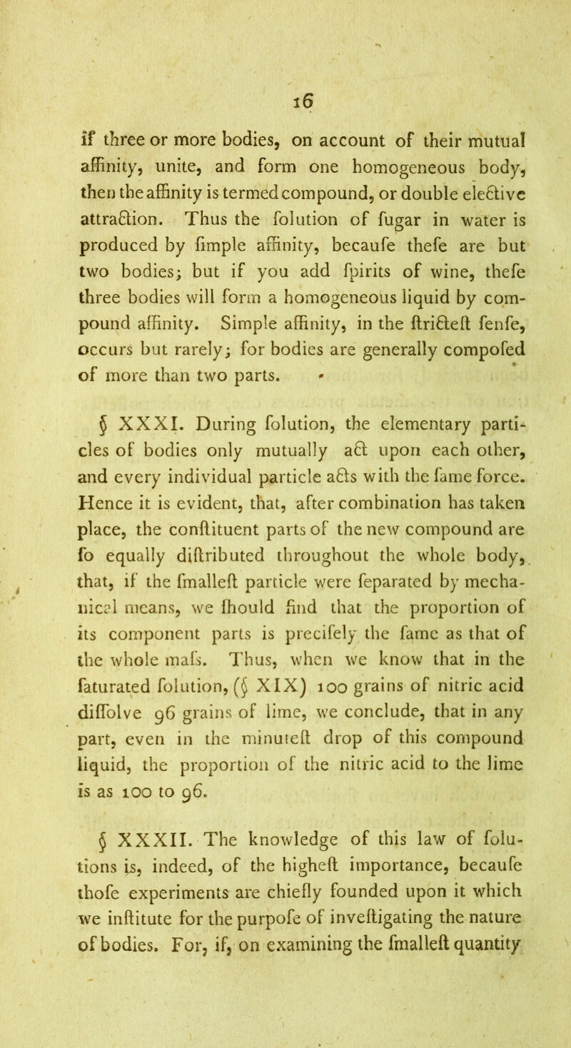 if three or more bodies, on account of their mutual affinity, unite, and form one homogeneous body, then the affinity is termed compound, or double ele6livc attraftion. Thus the folution of fugar in water is produced by fimple affinity, becaufe thefe are but two bodies; but if you add fpirits of wine, thefe three bodies will form a homogeneous liquid by com- pound affinity. Simple affinity, in the ftrifleft fenfe, occurs but rarely; for bodies are generally compofed of more than two parts. § XXXI. During folution, the elementary parti- cles of bodies only mutually afl upon each other, and every individual particle a8;s with the fame force. Hence it is evident, that, after combination has taken place, the conllituent parts of the new compound are fo equally diftributed throughout the whole body, that, if the fmalleft particle were feparated by mecha- nical means, we ffiould find that the proportion of its component parts is precifely the fame as that of the whole mafs. Thus, when we know that in the faturated folution, XIX) loo grains of nitric acid diflblve 96 grains of lime, we conclude, that in any part, even in the minuted drop of this compound liquid, the proportion of the nitric acid to the lime is as 100 to 96. § XXXII. The knowledge of this law of folu- tions is, indeed, of the higheft importance, becaufe thofe experiments are chiefly founded upon it which we inftitute for the purpofe of inveftigating the nature of bodies. For, if, on examining the fmalleft quantity