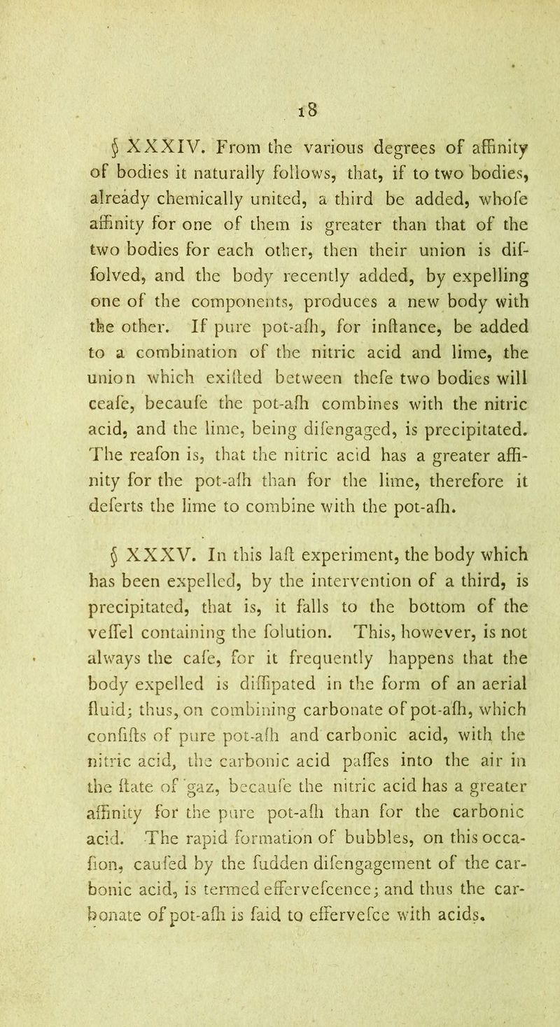 ^ XXXIV. P'rom the various degrees of afBnity of bodies it naturally follows, that, if to two bodies, already chemically united, a third be added, whofe affinity for one of them is greater than that of the two bodies for each other, then their union is dif- folved, and the body recently added, by expelling one of the components, produces a new body with the other. If pure pot-affi, for inftance, be added to a combination of the nitric acid and lime, the union which exilled between thefe two bodies will ceafc, becaufe the pot-affi combines with the nitric acid, and the lime, being difengaged, is precipitated. The reafon is, that the nitric acid has a greater affi- nity for the pot-affi than for the lime, therefore it deferts the lime to combine with the pot-affi. ^ XXXV. In this laft experiment, the body which has been expelled, by the intervention of a third, is precipitated, that is, it falls to the bottom of the veffel containing the folution. This, however, is not always the cafe, for it frequently happens that the body expelled is diffipated in the form of an aerial fluid; thus, on combining carbonate of pot-affi, which confiits of pure pot-afh and carbonic acid, with the nitric acid, the carbonic acid paffies into the air in the hate of gaz, becaufe the nitric acid has a greater affinity for the pure pot-affi than for the carbonic acid. The rapid formation of bubbles, on this occa- fion, caufed by the fudden difengagernent of the car- bonic acid, is termed effervefcence; and thus the car- bonate of pot-affi is faid to dfervefee with acids.