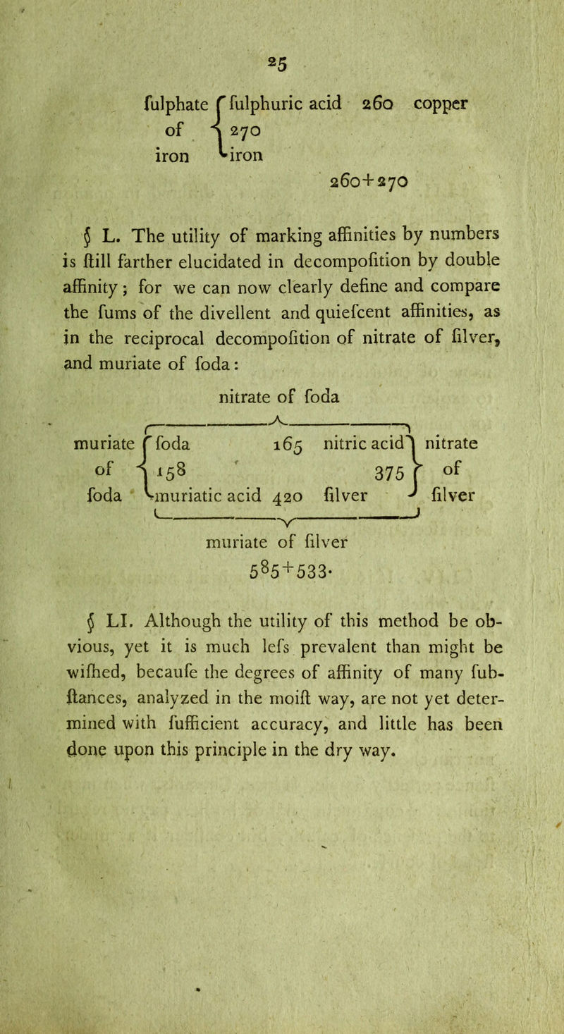 fulphate r fulphuric acid 260 copper of ^ 270 iron ^iron 260+270 § L. The utility of marking affinities by numbers is ftill farther elucidated in decompofition by double affinity; for we can now clearly define and compare the films of the divellent and quiefcent affinities, as in the reciprocal decompofition of nitrate of filver, and muriate of foda: muriate of foda J LI. Although the utility of this method be ob- vious, yet it is much lefs prevalent than might be wiffied, becaufe the degrees of affinity of many fub- ftances, analyzed in the moift way, are not yet deter- mined with fufficient accuracy, and little has been done upon this principle in the dry way. nitrate of foda ^ 165 foda 5^ muriatic acid 420 filver nitric acid 375 nitrate of filver ^ muriate of filver 585+533-