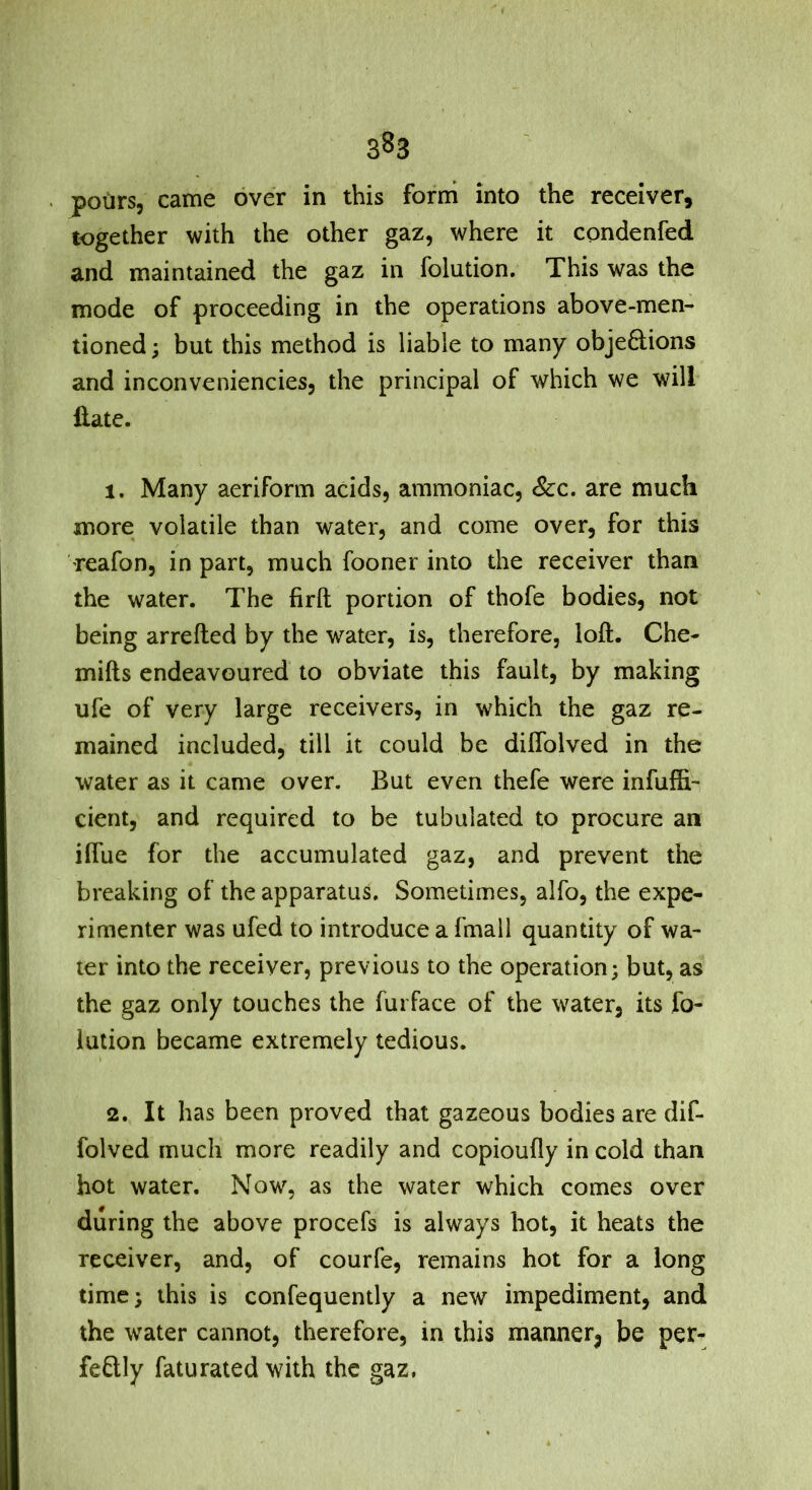 pours, came over in this form into the receiver, together with the other gaz, where it condenfed and maintained the gaz in folution. This was the mode of proceeding in the operations above-men- tioned ; but this method is liable to many objedions and inconveniencies, the principal of which we will Hate. 1. Many aeriform acids, ammoniac, See. are much more volatile than water, and come over, for this reafon, in part, much fooner into the receiver than the water. The firft portion of thofe bodies, not being arrefted by the water, is, therefore, loft. Che- mifts endeavoured to obviate this fault, by making ufe of very large receivers, in which the gaz re- mained included, till it could be diflblved in the water as it came over. But even thefe were infuffi- cient, and required to be tubulated to procure an ilfue for the accumulated gaz, and prevent the breaking of the apparatus. Sometimes, alfo, the expe- rimenter was ufed to introduce a fmall quantity of wa- ter into the receiver, previous to the operation; but, as the gaz only touches the furface of the water, its fo- lution became extremely tedious. 2. It has been proved that gazeous bodies are dif- folved much more readily and copioufly in cold than hot water. Now, as the water which comes over during the above procefs is always hot, it heats the receiver, and, of courfe, remains hot for a long time; this is confequently a new impediment, and the water cannot, therefore, in this manner^ be per- fectly faturated with the gaz,