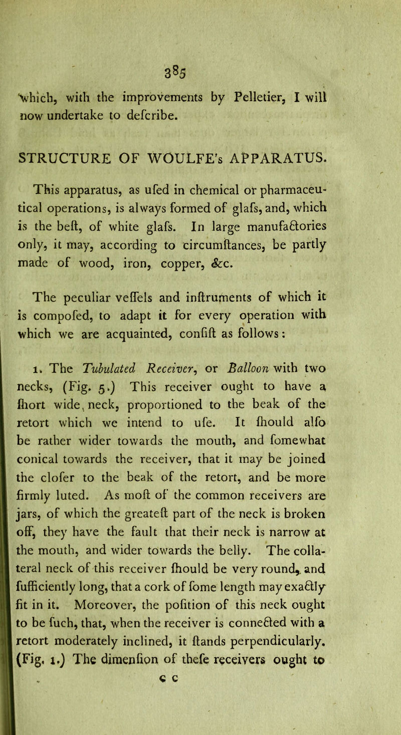 Vbich, with the improvements by Pelletier, I will now undertake to defcribe. STRUCTURE OF WOULFE's APPARATUS. This apparatus, as ufed in chemical or pharmaceu- tical operations, is always formed of glafs, and, which is the belt, of white glafs. In large manufa6tories only, it may, according to circumftances, be partly made of wood, iron, copper. See, The peculiar velfels and inftruments of which it is compofed, to adapt it for every operation with which we are acquainted, confift as follows: 1. The Tubulated Receiver^ or Balloon with two necks, (Fig. 5.} This receiver ought to have a ihort wide ^ neck, proportioned to the beak of the retort which we intend to ufe. It fliould alfo be rather wider towards the mouth, and fomewhat conical towards the receiver, that it may be joined the clofer to the beak of the retort, and be more firmly luted. As mod of the common receivers are jars, of which the greateft part of the neck is broken off, they have the fault that their neck is narrow at the mouth, and wider towards the belly. The colla- teral neck of this receiver fhould be very round,, and fufficiently long, that a cork of fome length may exactly fit in it. Moreover, the pofition of this neck ought to be fuch, that, when the receiver is conneBed with a. retort moderately inclined, it {lands perpendicularly. (Fig, i,) The dimenfion of thefe receivers ought to e c