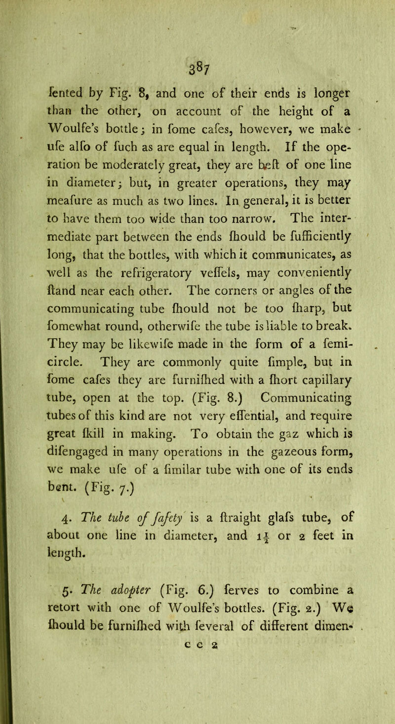 fented by Fig. 8, and one of their ends is longer than the other, on account of the height of a Woulfe’s bottle; in fome cafes, however, we make ' ufe alfo of fuch as are equal in length. If the ope- ration be moderately great, they are heft of one line in diameter; but, in greater operations, they may meafure as much as two lines. In general, it is better to have them too wide than too narrow. The inter- mediate part between the ends fhould be fufficiently long, that the bottles, with which it communicates, as well as the refrigeratory velfels, may conveniently ftand near each other. The corners or angles of the communicating tube Ihould not be too ftiarp, but fomewhat round, otherwife the tube is liable to break* They may be likewife made in the form of a femi- circle. They are commonly quite fimple, but in fome cafes they are furnifhed with a ftiort capillary tube, open at the top. (Fig. 8.) Communicating tubes of this kind are not very elfential, and require great ikill in making. To obtain the gaz which is difengaged in many operations in the gazeous form, we make ufe of a fimilar tube with one of its ends bent. (Fig. 7.) \ 4. The tube of fafety' is a ftraight glafs tube, of about one line in diameter, and i| or 2 feet in length. 5. The adopter (Fig. 6.) ferves to combine a retort with one of Woulfe’s bottles. (Fig. 2.) We fliould be furnifhed witli feveral of different dimen- .