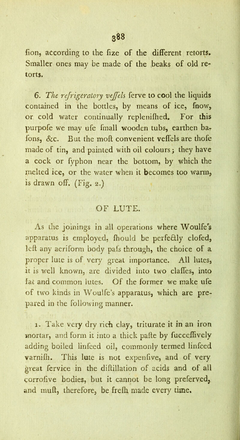 fion, according to the fize of the different retorts. Smaller ones may be made of the heaks of old re- torts. 6. The refrigeratory veffeh ferve to cool the liquids contained in the bottles, by means of ice, fnow, or cold water continually replenifhed. For this purpofe we may ufe fraall wooden tubs, earthen bar fons, &c. But the moll convenient veffels are thofe made of tin, and painted with oil colours; they have a cock or fyphon near the bottom, by which the melted ice, or the water when it becomes too warm, is drawn off. (Fig. 2.) OF LUTE. As the joinings in all operations where Woulfe*s apparatus is employed, fhould be perfedly clofed, lell any aeriform body pals through, the choice of a proper lute is of very great importance. All lutes, it is well known, are divided into two claffes, into fat and common lutes. Of the former we make ufe of two kinds in Woulfe’s apparatus, which are pre- pared in the following manner. 1. Take very dry rich clay, triturate it in an iron mortar, and form it into a thick pafte by fucceflively adding boiled linfeed oil, commonly termed linfeed varnilli. This lute is not expenfive, and of very great fervice in the diftillation of acids and of all corrolive bodies, but it cannot be long preferved, and mull, therefore, be freffi made every time. A