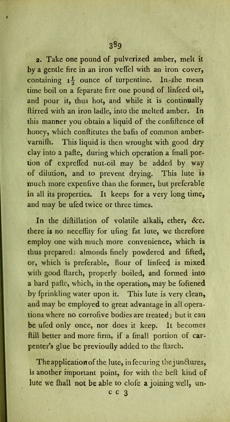 2. Take one pound of pulverized amber, melt it by a gentle fire in an iron veflel with an iron cover, containing ounce of turpentine. In.'^the mean time boil on a feparate fire one pound of linfeed oil, and pour it, thus hot, ^ and while it is continually ftirred with an iron ladle, into the melted amber. In this manner you obtain a liquid of the confiftence of honey, which conftitutes the bafis of common amber- varnifh. This liquid is then wrought with good dry clay into a pafte, during which operation a fmall por- tion of expreffed nut-oil may be added by way of dilution, and to prevent drying. This lute is much more expenfive than the former, but preferable in all its properties. It keeps for a very long time, and may be ufed twice or three times. In the diftillation of volatile alkali, ether. See, there is no neceflity for ufing fat lute, we therefore employ one with much more convenience, which is thus prepared: almonds finely powdered and lifted, or, which is preferable, flour of linfeed is mixed with good (larch, properly boiled, and formed into a hard pafte, which, in the operation, may be foftened > by fprinkling water upon it. This lute is very clean, and may be employed to great advantage in all opera- tions where no corrofive bodies are treated; but it can be ufed only once, nor does it keep. It becomes Hill better and more firm, if a fmall portion of car- penter’s glue be previoufly added to the ftarch. The application of the lute, infecuring thejunftures, is another important point, for with the belt kind of lute we lliall not be able to dole a joining well, un- c c 3