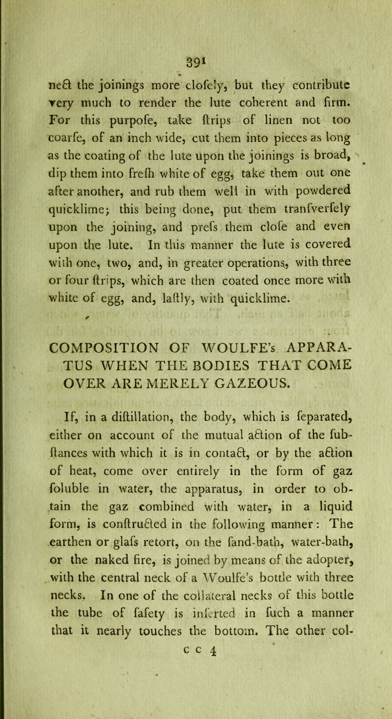 ne£i the joinings more clofely, but they contribute very much to render the lute coherent and firm. For this purpofe, take drips of linen not too coarfe, of an inch wide, cut them into pieces as long as the coating of the lute upon the joinings is broad, dip them into frefh white of egg, take them out one after another, and rub them well in with powdered quicklime; this being done, put them tranfverfely upon the joining, and prefs them clofe and even upon the lute. In this manner the lute is covered with one, two, and, in greater operations., with three or four (trips, which are then coated once more with white of egg, and, laftly, with quicklime. r COMPOSITION OF WOULFE’s APPARA- TUS WHEN THE BODIES THAT COME OVER ARE MERELY GAZEOUS. If, in a diftillation, the body, which is feparated, either on account of the mutual action of the fub- ftances with which it is in contact, or by the a6tion of heat, come over entirely in the form of gaz foluble in water, the apparatus, in order to ob- tain the gaz combined with water, in a liquid form, is conftruded in the following manner: The earthen or glafs retort, on the fand-bath, water-bath, or the naked fire, is joined by means of the adopter, with the central neck of a Woulfe’s bottle with three necks. In one of the collateral necks of this bottle the tube of fafety is inferted in fuch a manner that it nearly touches the bottom. The other col- c c 4