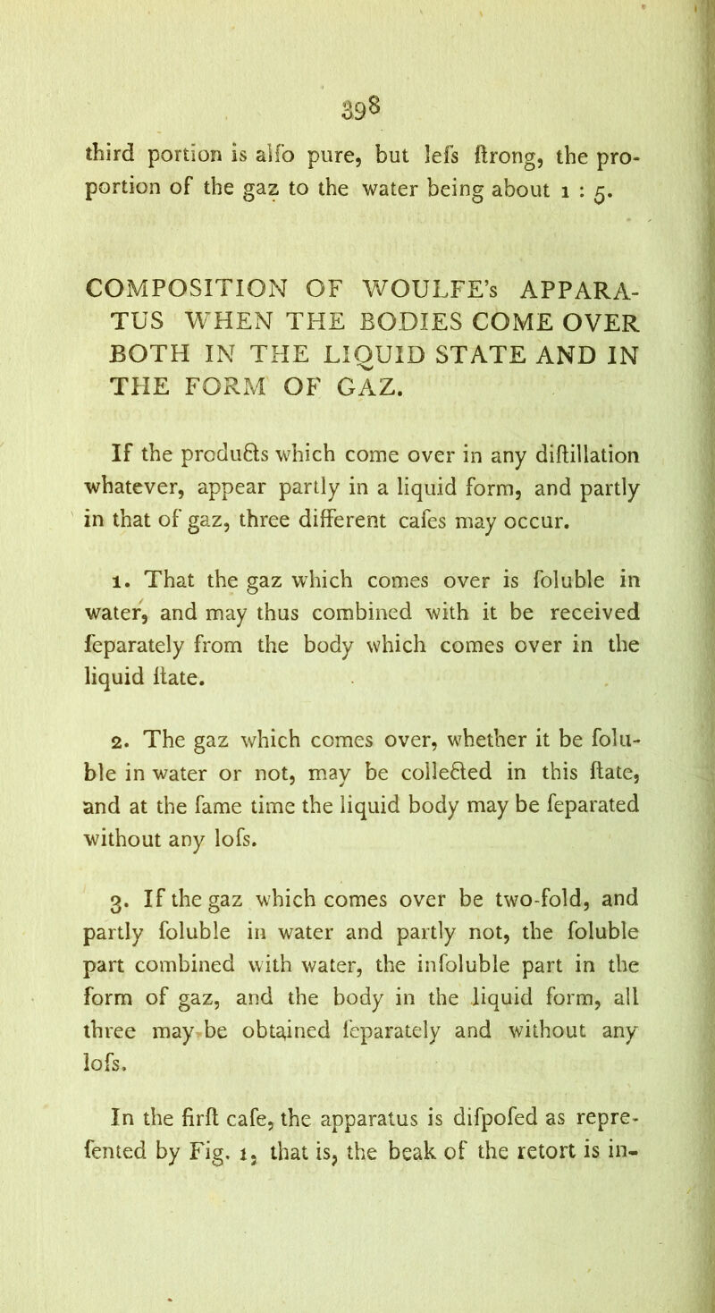 third portion is alfo pure, but lefs ftrong, the pro- portion of the gaz to the water being about i : 5. COMPOSITION OF Vt^OULFE’s APPARA- TUS WHEN THE BODIES COME OVER BOTH IN THE LIQUID STATE AND IN THE FORM OF GAZ. If the produHs which come over in any diflillation whatever, appear partly in a liquid form, and partly ' in that of gaz, three different cafes may occur. 1. That the gaz which comes over is foluble in water, and may thus combined with it be received feparately from the body which comes over in the liquid Hate. 2. The gaz which comes over, whether it be folu- ble in water or not, may be colleHed in this ftate, and at the fame time the liquid body may be feparated without any lofs. 3. If the gaz which comes over be two-fold, and partly foluble in water and partly not, the foluble part combined with water, the infoluble part in the form of gaz, and the body in the liquid form, all three may be obta,ined feparately and without any iofs. In the firfl cafe, the apparatus is difpofed as repre- fented by Fig, 1, that is, the beak of the retort is in-