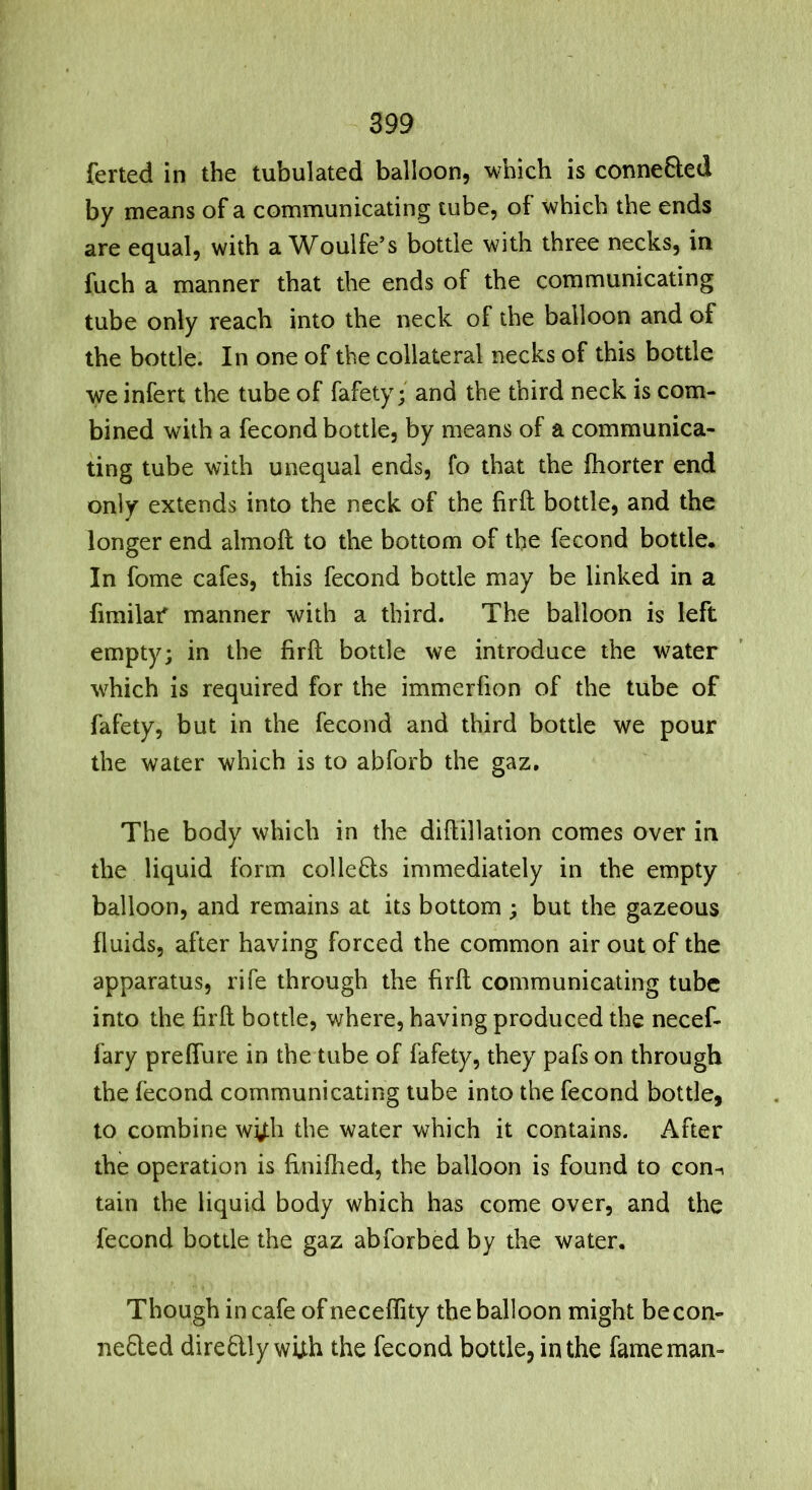 ferted in the tubulated balloon, which is connefted by means of a communicating tube, of which the ends are equal, with a Woulfe’s bottle with three necks, in fuch a manner that the ends of the communicating tube only reach into the neck of the balloon and of the bottle. In one of the collateral necks of this bottle we infert the tube of fafety; and the third neck is com- bined with a fecond bottle, by means of a communica- ting tube with unequal ends, fo that the fliorter end only extends into the neck of the firft bottle, and the longer end almoft to the bottom of the fecond bottle. In fome cafes, this fecond bottle may be linked in a fimilaf manner with a third. The balloon is left empty; in the firft bottle we introduce the water which is required for the immerfion of the tube of fafety, but in the fecond and third bottle we pour the water which is to abforb the gaz. The body which in the diftillation comes over in the liquid form collefls immediately in the empty balloon, and remains at its bottom ; but the gazeous fluids, after having forced the common air out of the apparatus, rife through the firft communicating tube into the firft bottle, where, having produced the necef- fary preffure in the tube of fafety, they pafs on through the fecond communicating tube into the fecond bottle, to combine wy;h the water which it contains. After the operation is ftnifiied, the balloon is found to con^ tain the liquid body which has come over, and the fecond bottle the gaz abforbed by the water. Though in cafe ofneceflity the balloon might becon- ne£led directly with the fecond bottle, in the fame man-