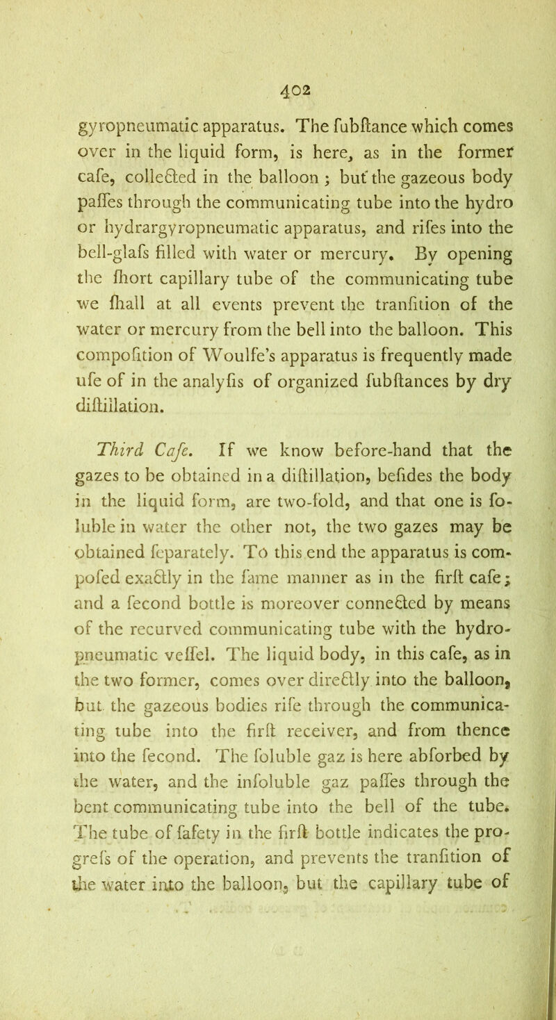 gyropneumatic apparatus. The fabftance which comes over in the liquid form, is here, as in the former cafe, col]e8:ed in the balloon ; but the gazeous body paffes through the communicating tube into the hydro or hydrargyropneumatic apparatus, and rifes into the bell-glafs filled with water or mercury. By opening the fhort capillary tube of the communicating tube we fliall at all events prevent the tranfition of the water or mercury from the bell into the balloon. This compofition of Woulfe’s apparatus is frequently made ufe of in the analyfis of organized fubftances by dry diftillation. Third Cafe. If we know before-hand that the gazes to be obtained in a diftillation, befides the body in the liquid form, are two-fold, and that one is fo- luble in water the other not, the two gazes may be obtained feparately. To this end the apparatus is com* pofed exaftly in the fame manner as in the firft cafe; and a fecond bottle is moreover conneQed by means of the recurved communicating tube with the hydro- pneumatic veffel. The liquid body, in this cafe, as in the two former, comes over direfilly into the balloon, but the gazeous bodies rife through the communica- ting tube into the firft receiver, and from thence into the fecond. The foluble gaz is here abforbed by die water, and the infoluble gaz paffes through the bent communicating tube into the bell of the tube* The tube of fafety in the firft bottle indicates the pro- grefs of the operation, and prevents the tranfition of liie water into the balloon., but the capillary tube of