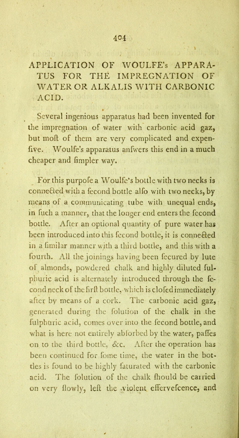 APPLICATION OF WOULFE’s APPARA- TUS FOR THE IMPREGNATION OF WATER OR ALKALIS WITH CARBONIC ACID. Several ingenious apparatus had been invented for the impregnation of water with carbonic acid gaz, but moft of them are very complicated and expen- five. Woulfe’s apparatus anfwers this end in a much cheaper and fimpler way. For this purpofe a Woulfe’s bottle with two necks is conneHed with a fecond bottle alfo with two necks, by means of a communicating tube with unequal ends, in fuch a manner, that the longer end enters the fecond bottle. After an optional quantity of pure water has been introduced into this fecond bottle, it is conneHed in a fimilar manner with a third bottle, and this with a fourth. All the joinings having been fccured by lute of almonds, powdered chalk and highly diluted ful- phuric acid is alternately introduced through the fe- cond neck of the firft bottle, which is clofcdimmediately after by means of a cork. The carbonic acid gaz, generated during the folution of the chalk in the fulpharic acid, comes over into the fecond bottle, and what is here not entirely ablorbed by the water, paffes on to the third bottle, See, After the operation has been continued for fome time, the water in the hot* ties is found to be highly faturated with the carbonic acid. The folution of the dialk fhould be carried on very (lowly, left the .violent effervefcence, and