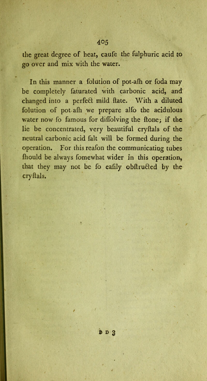 the great degree of heat, caiife the fulphuric acid to go over and mix with the water. In this manner a folution of pot-afh or foda may be completely faturated with carbonic acid, and changed into a perfe8: mild ftate. With a diluted folution of pot-afh we prepare alfo the acidulous water now fo famous for diffolving the ftone; if the lie be concentrated, very beautiful cryftals of the neutral carbonic acid fait will be formed during the operation. For thisreafon the communicating tubes fhould be always fomewhat wider in this operation, that they may not be fo eafily obftru6led by the cryftals.