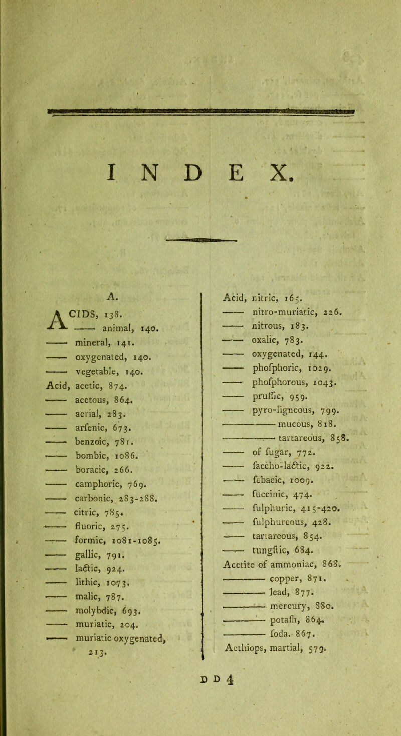 I N E X D A. Acids, 138. animal, 140. —— mineral, 141. oxygenated, 140. vegetable, 140. Acid, acetic, 874. acetous, 864, aerial, 283. arfenic, 673. benzoic, 781. ■ bombic, 10S6. I boracic, 266. camphoric, 769. —— carbonic, 283-288. citric, 785. fluoric, 275. —-— formic, 1081-1085. gallic, 791. laftic, 924. lithic, 1073. malic, 787. molybdic, 693. muriatic, 204. — muriatic oxygenated. Acid, nitric, 165. nitro-muriatic, 226. nitrous, 183. oxalic, 783. oxygenated, 144. phofphoric, 1029. phofphorous, 1043. pruibc, 959. pyro-ligneous, 799. mucous, 818. ■ 1—’ tartareous, 858. of fugar, 772. faccho-laftic, 922. ■ febacic, 1009. fuccinic, 474. fulphuric, 415-420. fulphureous, 428. tartareous, 854. —^— tungilic, 684. Acetite of ammoniac, 868, copper, 871, lead, 877. m,ercury, 880. ^— potafli, 864. — foda, 867. Aethiops, martial, 579, D D 4