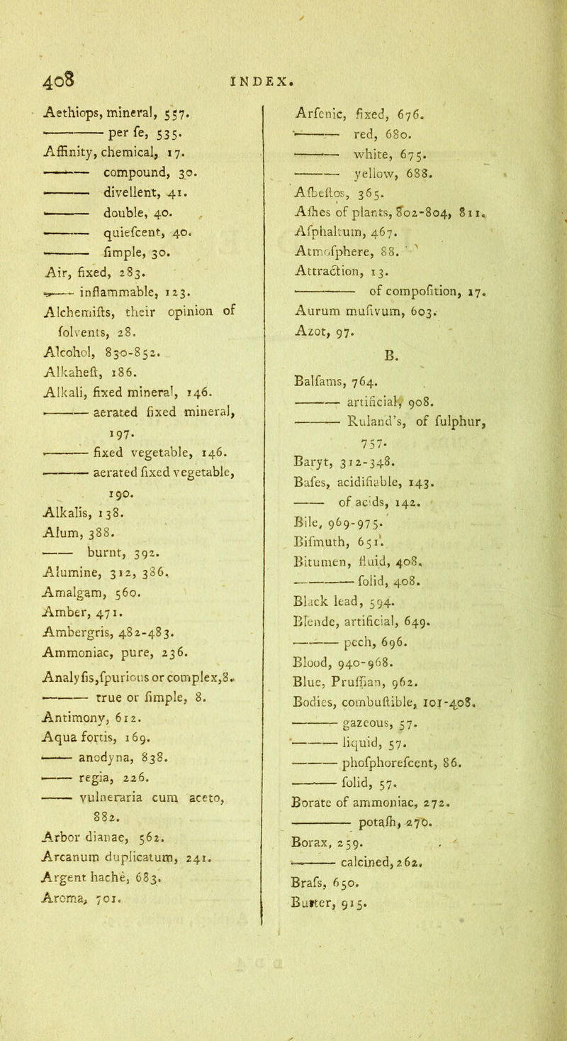 Aethiops, mineral, 557. perfe, 535. Affinity, chemical, 17. — compound, 30. ——— diveüent, 41. — — double, 40. — quiefcent, 40. fimple, 30. Air, fixed, 283. inflammable, 123. Alchemifts, their opinion of folvents, 28. Alcohol, 830-852. Alkaheft, 186. Alkali, fixed mineral, 146. • — aerated fixed mineral, 197. fixed vegetable, 146. — aerated fixed vegetable, 190. Alkalis, 138. Alum, 388. ■ burnt, 392. Alumine, 312, 386, Amalgam, 560. Amber, 471. Ambergris, 482-483. Ammoniac, pure, 236. Analyfis,fpurious or complex,8.> true or fimple, 8. Antimony, 612. Aquafortis, 169. —-— ancdyna, 838. ■ regia, 226. vulneraria cum aceto, 882. Arbor dianae, 562. Arcanum duplicatum, 241. A-i'gent hache, 683. Aroma, 701. Arfenic, fixed, 676. — red, 680. * white, 675. yellow, 688. Afbeilos, 365. Affies of plants, 8'o2-8o4, 811 Afphaltum, 467. Atmofphere, 88. ' '' Attraction, 13. of compofition, 17 Aurum mufivum, 603. Azot, 97. B. Balfams, 764. artificial,- 908. — Ruland’s, of fulphur 757. Baryt, 312-348. Bafes, acidifiable, 143. of acids, 142. Bile, 969-975. Bifmuth, 651'. Bitumen, fluid, 40S. foiid, 408. Black lead, 594. Blende, artificial, 649. pech, 696. Blood, 940-968. Blue, Prulfian, 962. Bodies, combuftible, 101*408, gazcous, 57. • liquid, 57. phofphorefcent, 86. foiid, 57. Borate of ammoniac, 272. potalb, 27'0. Borax, 259. calcined, 262, Brafs, 650. Butter, 915.