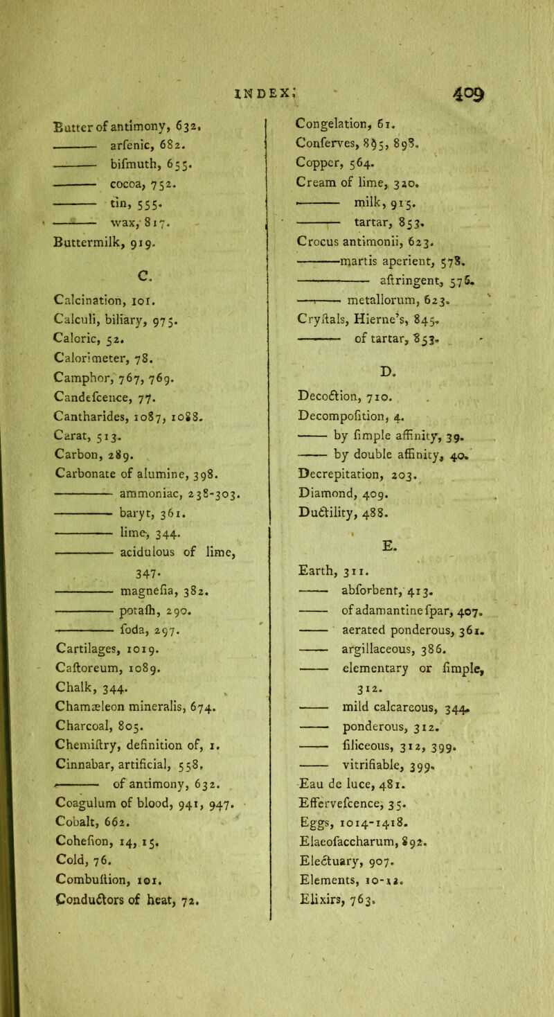 Butter of antimony, 632, arfenic, 682. bifmuth, 655. cocoa, 752. tin, 555. wax,' 817. Buttermilk, 919. C. Calcination, loi. Calculi, biliary, 975. Caloric, 52. Calorimeter, 78. Camphor, 767, 769. Candefcence, 77. Cantharides, 1087, 1088. Carat, 513. Carbon, 289. Carbonate of alumine, 398. ammoniac, 238-303. baryt, 361. lime, 344. acidulous of lime, 347- magnefia, 382. potafli, 290. foda, 297. Cartilages, 1019. Caftoreum, 1089. Chalk, 344. Chamseleon mineralls, 674. Charcoal, 805. Chemiftry, definition of, i. Cinnabar, artificial, 558, of antimony, 632. Coagulum of blood, 941, 947. Cobalt, 662. Cohefion, 14, 15, Cold, 76. Combufiion, 101. Condudlors of heat, 72. Congelation, 61, Conferves, 8^5, 898, Copper, 564. Cream of lime, 320, rnilk, 915. tartar, 853. Crocus antimonii, 623. martis aperient, 578. aftringent, 575, — metallorum, 623. Cry Rais, Hierne’s, 845., of tartar, B53« D. Decoftion, 710. Decompofition, 4. by fimple affinity, 39. by double affinity, 40« Decrepitation, 203. Diamond, 409. Dudtility, 488. E. Earth, 311. abforbent, 413, of adam antine fpar, 407, aerated ponderous, 361. argillaceous, 386. elementary or fimple, 312. mild calcareous, 344, ponderous, 312. filiceoiis, 312, 399. vitrifiable, 399. Eau de luce, 481. Effcrvefcence, 35. Eggs, 1014-1418. Elaeofaccharum, 892. Electuary, 907. Elements, io-x2. Elixirs, 763.