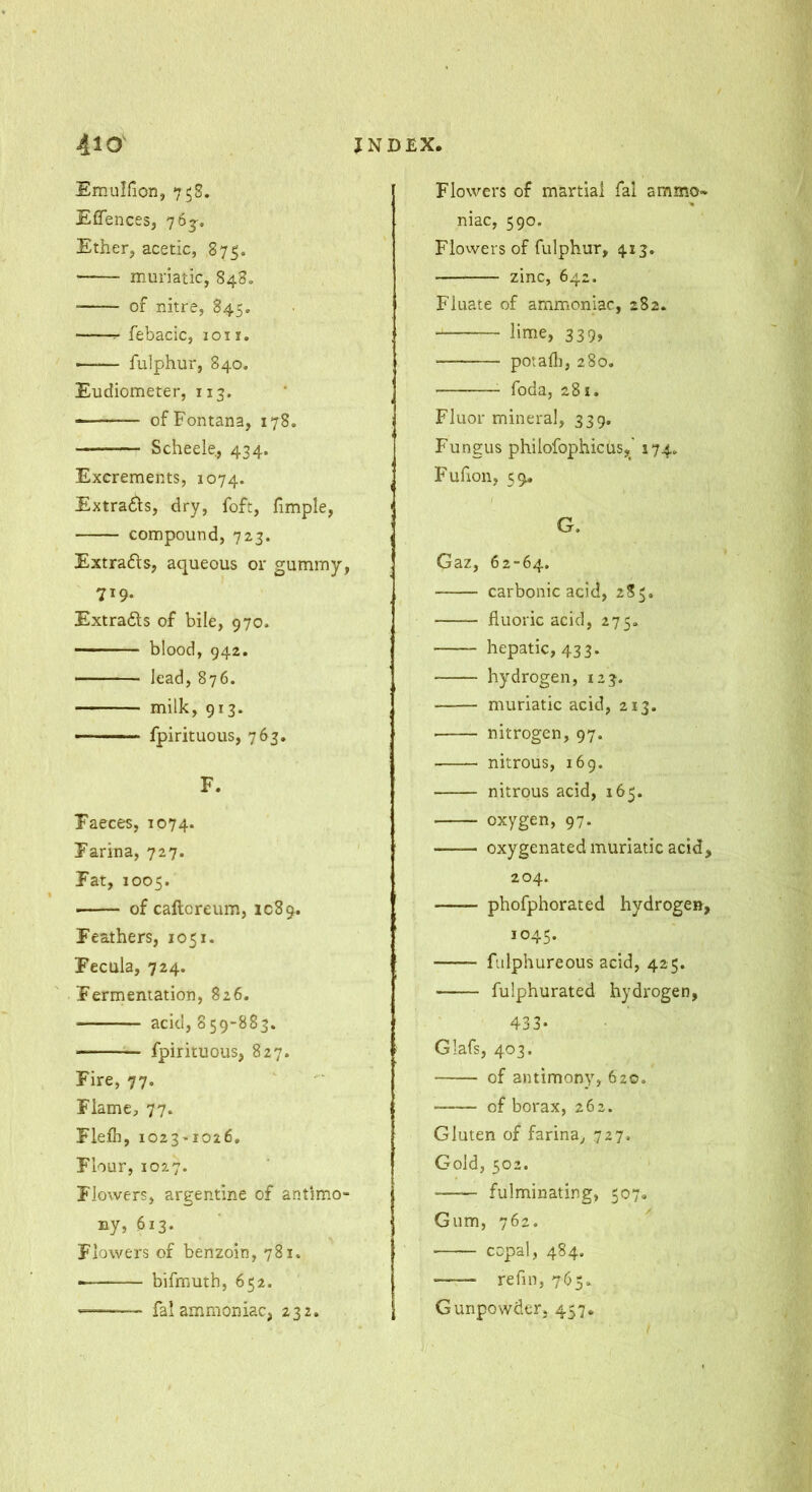 Emulfion, 75S. Effences, 76^. Ether, acetic, 875. • muriatic, 848. of nitre, 845. r- febacic, 1011. fulphur, 840. Eudiometer, 113. ■ — of Fontana, 178, Scheele, 434. Excrements, 1074. Extra£ls, dry, foft, fimple, compound, 723, Extrads, aqueous or gummy, 719. Extrads of bile, 970. blood, 942. lead, 876. milk, 913. —■ ■ fpirituous, 763. F. Faeces, 1074. Farina, 727. Fat, 1005. of caftoreum, 1089. Feathers, 1051. Fecula, 724. Fermentation, 826. acid, 859-883. fpirituous, 827. Fire, 77. Flame, 77. Flefl], i023'I026. Flour, 1027. Flowers, argentine of antimo- ny, 613. Flowers of benzoin, 781. bifmuth, 652. — fal ammoniac, 232. Flowers of martial fal ammo- niac, 590. Flovversof fulphur, 413. zinc, 642. Filiate of ammoniac, 282. • lime, 339, potaili, 280. foda, 281. Fluor mineral, 33 g. Fungus philofophicus,' 174. Fufion, 59. G. Gaz, 62-64. carbonic acid, 285. fluoric acid, 275. hepatic, 433. hydrogen, 123. muriatic acid, 213. ■ nitrogen, 97. nitrous, 169. nitrous acid, 165. oxygen, 97. oxygenated muriatic acid, 204. phofphorated hydrogen, 1045. fiilphureous acid, 425. fulphurated hydrogen, 433- Glafs, 403. of antimony, 620, of borax, 262. Gluten of farina, 727, Gold, 502. ■ fulminating, 507* Gum, 762. copal, 484. refill, 765. Gunpowder, 457.