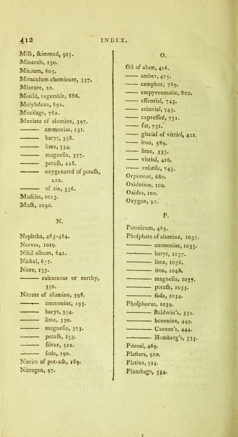 Milk, Iklmmed, 915, •Minerals, 130. Minium, 605. Miraculum chemicum, 337. Mixture, 20. Mould, vegetable, 886. Moiybdena, 692. Mucilage, 762. Muriate of aiumine, 397. amrnoniac, 231. baryt, 358. ■ lime, 334. magnefia, 377. potalh, 228. oxygenated of potafli, 220. of tin, 556. Mufcles, 1023. Mulk, 1090. N. Naphtha, 463-464. Nerves, 1019. Nihil album, 642. Nickel, 6f 7. ' Nitre, 153. calcareous or earthy, 350- Nitrate of aiumine, 396. ——>— ammoniac, 193. ■ baryt, 354. lime, 330. rnagnefia, 373. potafh, 153. — filver, 522. ' — foda, 190. Nitrite of pot-aOi, 189. Nitrogen, 97. O. Oil of alum, 416. amber, 47 5. camphor, 769. empyreumatic, 800, eflential, 743. etherial, 743, exprefled, 751. fat, 751.' glacial of vitriol, 42-r. iron, 589. lime, 335, vitriol, 416. volatile, 743. Orpiment, 680. Oxidation, loo. Oxides, 100. Oxygen, 97.' P. Petroleum, 465. Phofphate of aiumine, 1037. • ammoniac, 1035. baryt, 1037. lime, 1036. ■ iron, 104^ magnefia, 1037. potafii, 1033. foda, 1034. Phofphorus, 1039. Baldwin’s, 332, ■ bononian, 449. Canton’s, 444. — Homberg’s, 335. Pitcoal, 469. Plafiers, 910. Platina, 514. Plumbago, 5945^