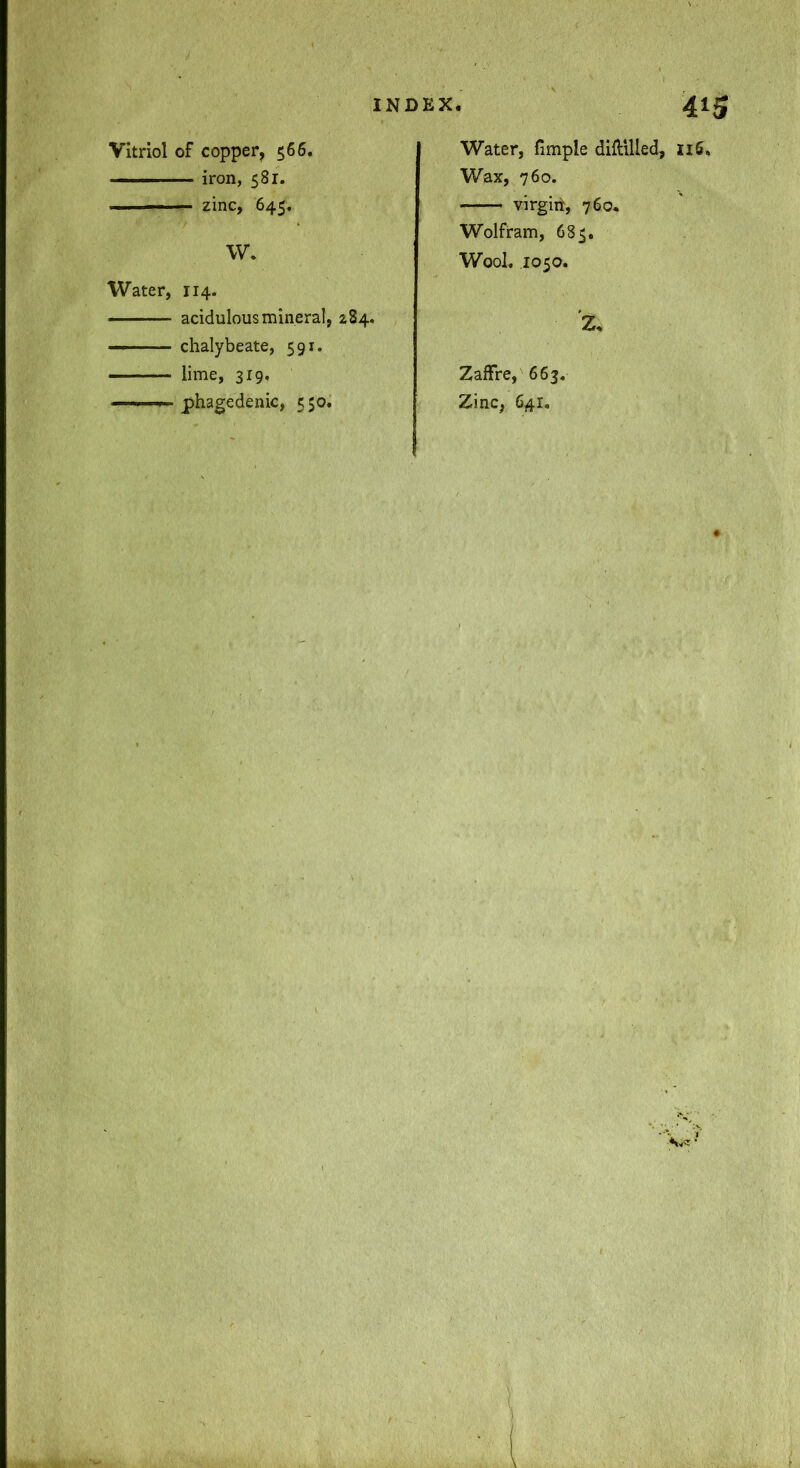 Vitriol of copper, 566. — iron, 581. zinc, 645. W. Water, 114. acidulous mineral, z84. — ■ ■ ■ chalybeate, 591. lime, 319, ■ ■> phagedenic, 550. Water, fimple diftllled, Ii5. Wax, 760. virgiit, 760* Wolfram, 685. Wool. 1050. Z. Zaffre, 663. Zinc, 641.