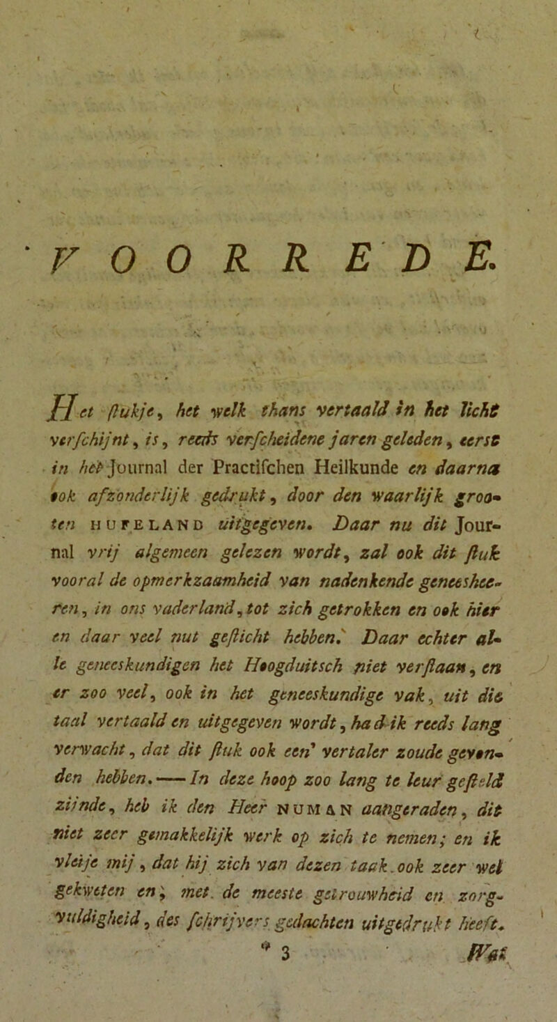 i V 0 O R R E D E. • , • '• ■ * * % J-Jet ßukje, het welk thans vertaald in het licke vtrfchijnt, is, reeds verfcheidcne jaren geledert, «erst in het Journal der Practlfchen Heilkunde cn daar net $ok afzonderlijk gedroht, door den waarlijk groo- ten hufeland uitgegeven. Daar nu dit Jour- nal vrij algemecn gelezen wordt, zal ook dit fink vooral de opmerkzaamheid van nadenkende genceshee- ren, in ons vaderland, tot zieh getrokken en ook hier en daar veel nut geflickt hebben.' Daar echter al- le geneeskundigen het Hoogduitsch fliet verfiaan, en er zoo veel, ook in het gtneeskundige vak, uit die taal vertaald en uitgegeven wordt, ha d ik reeds lang verwacht, dat dit fink ook een' vertaler zoude geyen- den hebben. In deze hoop zoo lang te leur gefield zitndc, heb ik den Heer numan aangeraden, dit niet zecr gemakkelijk werk op zieh te nemen; en ik viel je mij, dat hij zieh van dezen iaak. ook zeer wel gekwtten en', met. de meeste geirouwheid cn znrg- Vuldigheid, des fcfirijyers gedachten uitgtdrukt heeft.