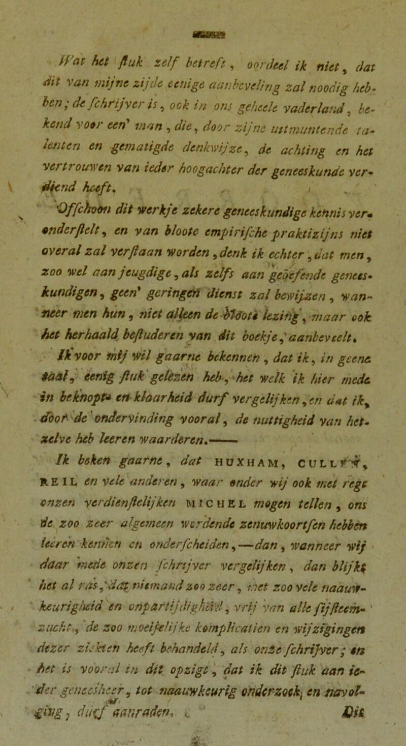 «ÖKS* trat het fiuk zelf betreff, oonleel ik niet, dat ait van mijne zijde eenige aanbcveling zal noodig heb- bcn• de Cchrijyer is, ock in ons gehtele vaderland, be- hend voo> een man , die, door zijnc uttmuntende ta- tenten en gemaligde denkwipze, de achting en het vertrouwcn van iedtr hoogachter der geneeskunde ver- diend hceft, , / > 'Offchoon dit werkfe zekere gcnecskundige kehnis ver* ander fielt, en van blootc empirifche praktizijns niet overal zal verftaan worden , denk ik echter, dat men, zoo wel aan jeugdige, als zelfs aan geöefende genees- kundigen, geen' geringen dienst zal bcwijzen , wan- ncer men hun, niet alleen de bUoti lezing, maar ook het herhaaldbeftuderen van dit boekjef aanbevcelt. ik voor mij Wil gaarne bekennen , dat ik, in gccne. taaly eenig fink gclezen heb , het welk ik hier mede. in br.knöpf* en klaarhcid durf vergelijken , en dat ik> doof de'ondervinding vooral, de nuttigheid van het- zet vc heb leeren waarderen. Ik bsken gaarne, dat huxham, cull fky REIL en vele anderen, waar ander wij ook tuet rege onzen verdienfielijken michel mögen teilen , ons de zoo zeer algemeen werdende zenuwkoortfen hebben leeren kennen cti onder/cheiden,—dan, wanneer wij daar metie onzen fchnjver vergelijken, dan blijkf het al ras,'dat niemand zoo zeer, net zoo vele naauw- keurighdd en onpartijdigh'dd, vrii van alle fijftccm- z licht., de zoo moeifie/ijke kompheatien en wijzigingctt dezer ziehen heeft behandeld, als onSc fchrijver; en het is vooral in dit opzigt, dat ik dit fiuk aan te- ile r genees hier, tot naauwkeurig ander zock en tiavol- ging, duiif aanraden, c ' Dit d:
