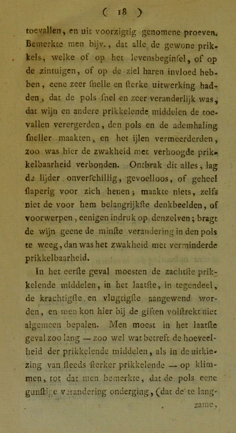 toevallen, en uii voorzigtig gcnomenc proeven. Bemerkte men bijv., dat alle de gewone prik- kels, welke of op hct levensbeginfel, of op de zintuigen, of op de ziel hären invloed heb- ben , eene zeer fnelle cn ftcrke uicvvcrking had- den, dat de pols fnel en zeer veranderlijk was, dat wljn en andere prikkclcnde middelen de toe- vallen verergerden, den pols cn de ademhaling fneller maakten, en hct ijlen vermecrderden, zoo was hier de zwakheid met verhoogde prik» kel'oaarheid verbonden. Ontbrak dit alles, lag de lijder onverfchillig, gevoelloos, of gehcel flaperig voor zieh henen j maakte niets, zelfs niet de voor hem belangrijklle denkbeeiden, of voorwerpen, eenigen indruk op denzelven; bragt de wijn gecne de minfte verandering in den pols te weeg,dan washet zwakheid met verminderde prikkelbaarheid. In het eerfte geval moesten de zachtile prik- kelende middelen, in hct laacite, in tegendeel, de krachtigfte en vlugtigfte aangewend wor- den, en men kon hier bij de giften volftrekt niet algemecn bepalen. Men moest in het laatfle geval zoo lang — zoo wcl wat betreft de hoeveel- heid der prikkclcnde middelen, als in deuickie- zing van llecds Herker prikkelendc — op klim- men, tot dat men bemerkte, dat de pols eene gunftige verandering onderging, (dat de' te lang- . zame,