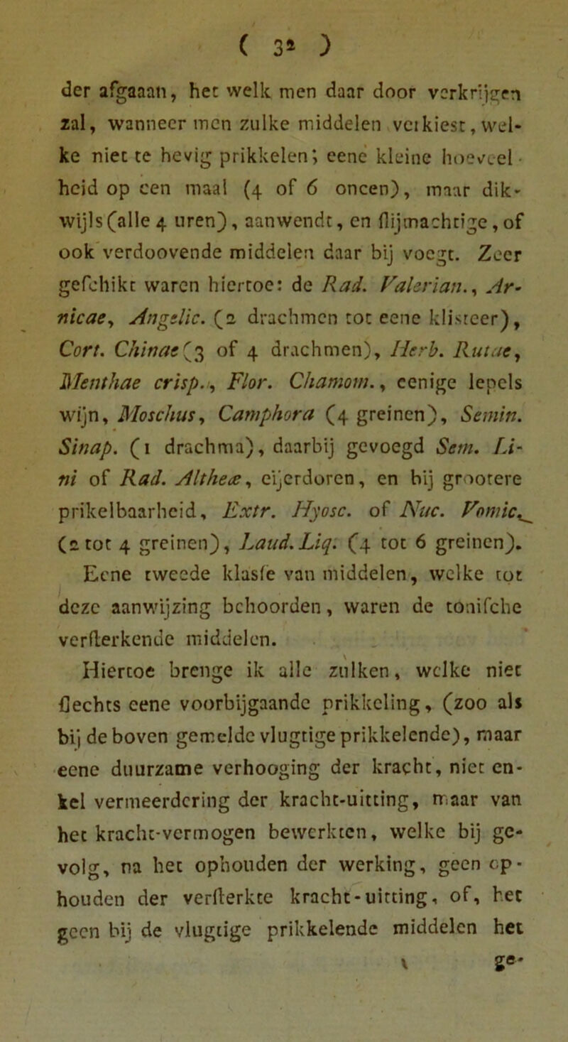 ( 3* ) der afgaaan, het welk men daar cloor vcrkrijgen zal, wanneer men zulke middelen vci kiest, wel- ke niet te hevig prikkelen*, eene kleine hoeveel heid op cen maal (4 of 6 oncen), maar dik- wijls(alle4 uren), aatiwendt, en {lijmachtige, of 00k verdoovende middelen daar bij voegt. Zeer gefehikc waren hiertoe: de Rad. ValerianAr- nicae, Angtlic. (2 drachmen tot eene klisreer), Cort. Chinas(3 of 4 drachmen), Iierb. Ruine, Menthae crisp., Flor. Chamom., cenige lepcls wijn, Moschus, Camphora (4 greinen). St min. Sinap. (1 drachma), daarbij gevoegd Sem. fÄ- ni of Racl. Althea, eijcrdoren, en bij grootere prikelbaarheid, Extr. Hyosc. of Nuc. Vomic^ (2 tot 4 greinen), Laud.Liq: (4. tot 6 greinen). Eene tweede klasfe van middelen, welke tot dezc aanwijzing bchoorden, waren de tonifche verflerkenue middelen. Hiertoe breiige ik alle zulken, welke niet fiechts eene voorbijgaande prikkcling, (zoo als bi] deboven gemelde vlugtige prikkelende), maar eene duurzame verhooging der kracht, niet cn- kel vermeerdering der kracht-uitting, maar van het kracht-vermogen bewerkten, welke bij ge- volg, na het ophouden der werking, geen cp- houden der vermerkte kracht-uitting, of, her geen bij de vlugtige prikkelende middelen het \ ge-