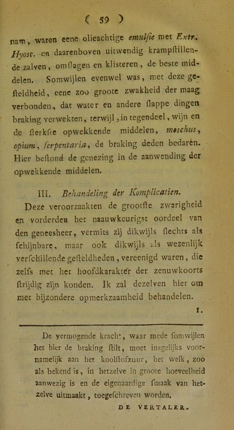 nam, waren eene olieachtige emulße met Extr. ffyosc. cn daarenboven uitwendig krampftillen- de zalven, omHagen en klisteren, de beste mid- delen. Somwijlen evenwel was, met deze ge- fteldheid, eene zoo groote zwakheid der maag verbonden, dac water cn andere Happe dingen braking verwekten, terwijl ,in tegendeel, wijn en de fterkOe opwekkende middelen, rrmchus7 opium, ferpentaria, de braking denen bedarfen. Hier beftond de genezing in de aanwending der opwekkende middelen. III. Behandeling der Kumplicatien. Deze veroorzaakten de grootfte zwarigheid en vorderden het naauwkeurigst oordeel van den geneesheer, vermits zij dikwijls Hechts als fchijnbare, maar ook dikwijls als wezenlijk verfcllillendegedeldheden, vereenigd waren, die zelfs met het hoofdkarakter der zenuwkoorts ftrijdig zijn konden. Ik zal dezelven hier om met bijzondere opmerkzaamheid behandelen. I. De yermogende kracht, waar mede fomwijlen het bier de braking ftilt, moet insgelijks voor- namelljk aati het koolilofzuur, het welk, zoo als bekend is, in hetzelve in groote hoeveelheid aanwezig is en de eigenaardige fniaak van het- zelve uitmaakt, toegefchreven worden.