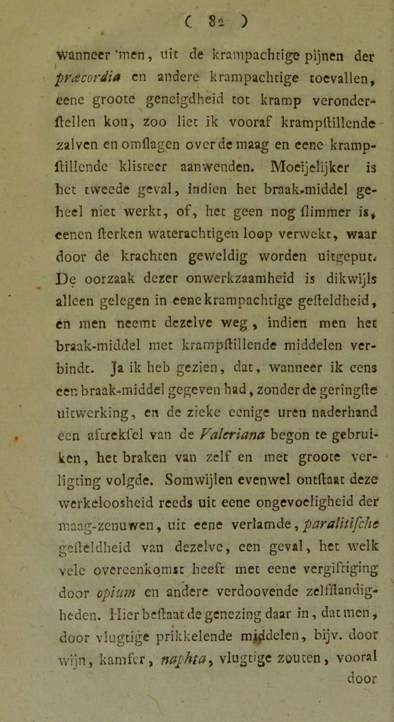 Wanneer ’men, nie de krampachtige pijnen der pracordia en andere krampachtige toevallen, eene groote gcncigdheid tot kramp veronder- ftellen kon, zoo liet ik vooraf kramprtillcnde zalven enomflagen overdemaag en eene kramp- ftillcndc klistccr aanwenden. Moeijelijker is lict tweede geval, indien het braak-middel ge- hcel niet werkt, of, het geen nog flimmer is* eenen fterken waterachtigen loop verwekt, waar door de krachten geweldig worden uitgeput* De oorzaak dezer onwerkzaamheid is dikwijls alleen gelegen in eene krampachtige gefteldheid, en men neemt dezelve weg , indien men het braak-middel met krampftillende middelen ver- bindt. Ja ik heb gezien, dat, wanneer ik eens een braak-middel gegeven had, zonder de geringtte uitvverking, en de zieke eenige uren naderhand een afcrekfcl van de Valeriana begon te gebrui- ken, het braken van zelf en met groote ver- ligting volgde. Somwijlen evenwel ontftaat deze werkeloosheid reeds uit eene ongevoelighcid der maag-zenuwen, uit eene verlamde, paralitifche gefteldheid van dezelve, een geval, het welk velc overeenkomst heefc met eene vergiftiging door opium en andere verdoovende zelfftandig- heden. Hier beftaat de genczing daar in, dat men, door vlugtige prikkelende mi-ddelen, bijv. door wijn, karnfer, naphtay vlugtige zollten, vooral door