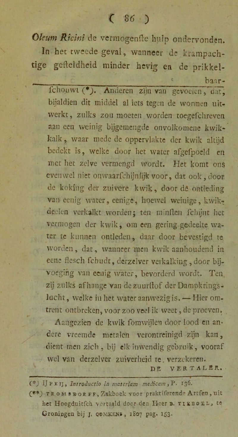 Okum Ricim de vermögende hulp ondervonden. ln het tweede geval, wanneer de krampach- tige gefteldheid minder hevig en de prikkel- • 8 banr- fchouwi (*). Anderen zijn van gevoelcn, iuT, bijaldien dit midriel al iets tegen de wonnen uit- vverkc, zulks zou raoeten worden toegefchreven aan een weinig bijgemengde onvolkomene kwik* kalk, waar medc de oppervlakte der kwik altijd bedckt is, welke door bet water afgefpoeld en met liet zelve vermengd wordt. Het komt ons evcnwel niet onwaarfchijtijijkvoor, dat ook,door de koking der zuivere kwik, door de ontleding van eenig water, eenige, hoewel weiuige, kwik- deelen verkalkt worden; ten niinfi.cn fclujnt het vermögen der kwik, om een gering gedcelte wa- ter te kunnen ontleden, daar door bevestigd re worden, dat, wanneer men kwik aanhoudend in een; flcsch lchudt, derzelver verkalking ,door bij- vbeging van ecrng water, bevorderd wordt. Ten zij zulks af hange van dezuurllof der Dampkrings- Jaclu, welke in het water aanwezigis. — Hier ora. trent ontbreken, voor zoo veel ik weet, de proeven. Aaftgczien de kwik fömwijlen door lood en an* de re vreemde metnlcn verontreinigd zijn kan, dient men zieh , bij elk inwendig gebruik, vooraf wel van derzelver zuiverheid te. verzekeren. D It VIRTALlR. — 1 I ■ —■ ■ ■ ■ 1 1 ■■ (*) IJpeij, Introductio in materiam medicam , P. 136. (**_) t r o m » b 01 ff, Zakbock voor praktiferend* Artfeo, uit het Iloogduitfch vortaald door den Heer D. tikboel, te CroniDgen bij j. qomkeh», JS07 pag. 153.