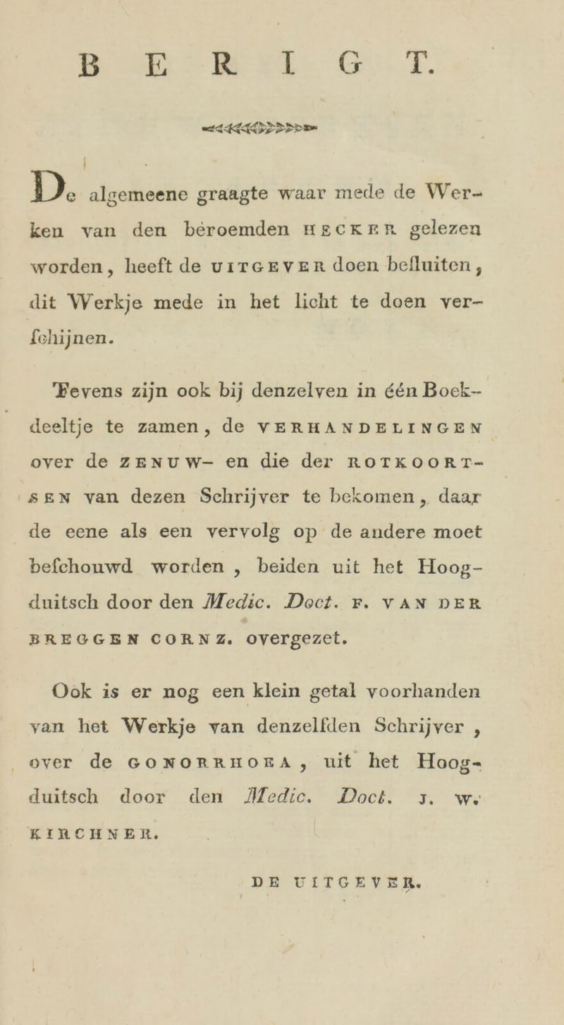 ee a a ea 9 En D. algemeene graagte waar mede de Wer- ken van den beroemden HECKER gelezen worden, heeft de virGEevenr doen beiluiten, dit Werkje mede in het licht te doen ver- fchijnen. Fevens zijn ook bij denzelven in &amp;&amp;n Boek- deeltje te zamen, de VERHANDELINGEN over de zEnuw- en die der ROTKOORT- sen van dezen Schrijver te bekomen, daar de eene als een vervolg op de andere moet befchouwd worden , beiden uit het Hoog- duitsch door den Medic. Doct. F. VAN DER BREGGEN CORNZ. overgezet. Ook is er nog een klein getal voorhanden yan het Werkje van denzelfden Schrijver , over de GONORRHORA, uit het Hoog- duitsch door den Medic. Doct. ,. ws KIRCHNER. DE UITGEVER.