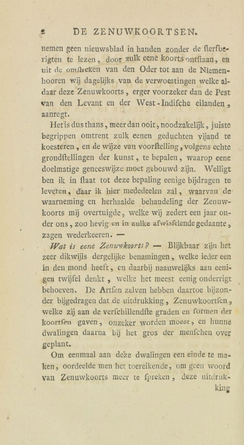 nemen geen nieuwsblad in handen zonder de fierfbe- rigten te lezen, door zulk eene koorts ontftaan, en wit de omfteken van den Oder tot aan de Niemen- hooren wij dagelijks van de verwoestingen welke al- daar deze Zenuwkoorts, erger voorzeker dan de Pest van den Levant en der West-Indifche eilanden , aanrest. | Hetis dusthans , meer dan ooit,noodzakelijk , juiste begrippen omtrent zulk eenen geduchten vijand te koesteren , en de wijze van voorftelling , volgens echte srondftellingen der kunst, te bepalen, waarop eene doelmatige geneeswijze moet gebouwd zijn. Welligt ben ik in ftaat tot deze bepaling eenige bijdragen te waarneming en herhaalde behandeling der Zenuw- koorts mij overtuigde, welke wij zedert een jaar on- der ons ,„ zoo hevig en in zulke afwisfelende gedaante , zagen wederkeeren. — Wat is eene Zenuwkoorts? — Blijkbaar zijn het zeer dikwijls dergelijke benamingen „ welke ieder een in den mond heeft, en daarbij naauwelijks aan eeni- ‚gen twijfel denkt „ welke het meest eenig onderrigt behoeven. De Aitfen zelven hebben daartoe bijzon- der bijgedragen dat de uitdrukking, Zenuwkoortfen , welke zij aan de verfchillendfte graden en formen der koortfen gaven, onzeker worden moest, en hunne dwalingen daarna bij het gros der menfchen over geplant. Om eenmaal aan deze dwalingen een einde te ma- ken, oordeelde men het toereikende, om geen woord van Zenuwkoorts meer te fpreken, deze uitdruk= king