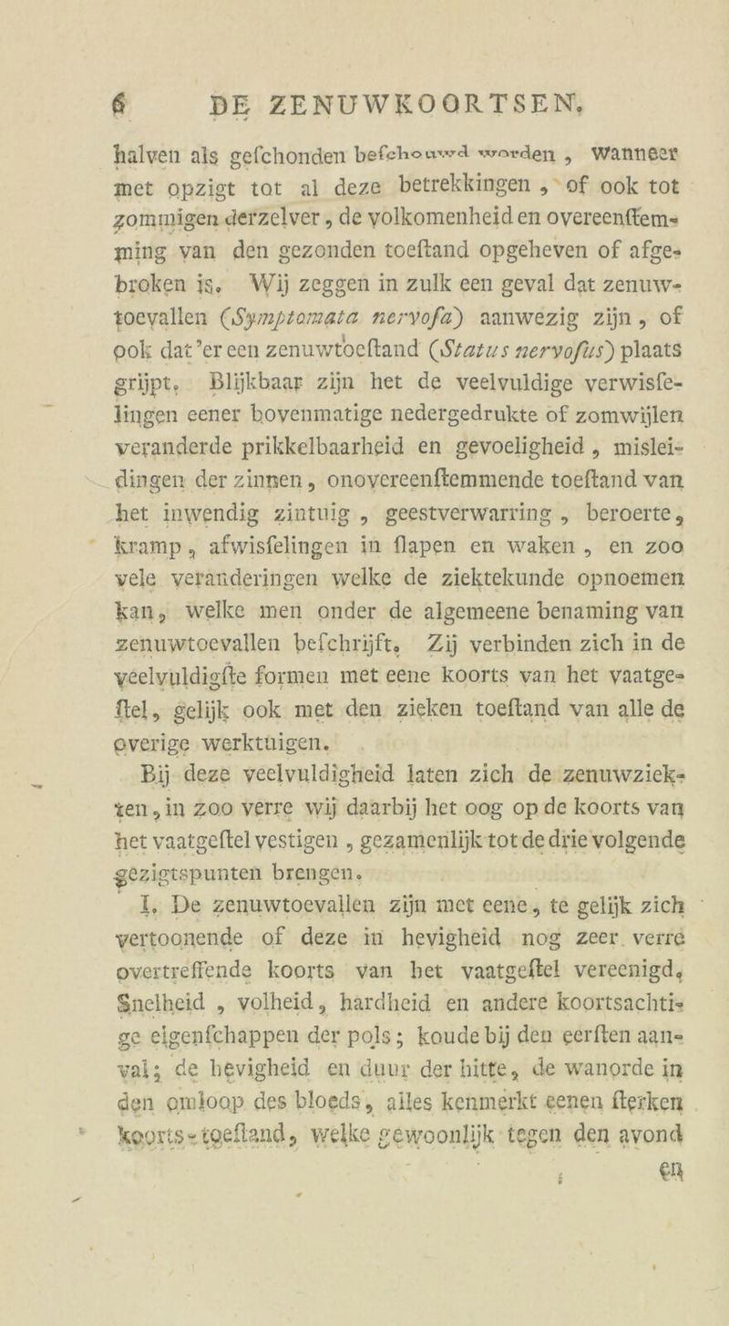 halven als gefchonden befehouwd worden „ wanneer met opzigt tot al deze betrekkingen „of ook tot zommigen derzelver , de volkomenheid en overeenffem= ming van den gezonden toeftand opgeheven of afge- broken is. Wij zeggen in zulk een geval dat zenuw- toeyallen (Symptomata nervofa) aanwezig zijn, of ook dat’er cen zenuwtoeftand (Starıs zervofus) plaats grüpt, Blijkbaar zijn het de veelvuldige verwisfe- lingen eener bovenmatige nedergedrukte of zomwijlen veranderde prikkelbaarheid en gevoeligheid „ mislei- dingen der zinnen ,„ onovereenftemmende toeftand van het inwendig ziutuig „ geestverwarring „ beroerte, kramp, afwisfelingen in flapen en waken „ en zoo vele veranderingen welke de ziektekunde opnoemen kan, welke men onder de algemeene benaming van zenuwtoevallen befchrijft, Zij verbinden zich in de veelvuldigfte formen met eene Koorts van het yaatge- tel, gelijk ook met den zieken toefland van alle de everige werktuigen. Bij deze veelvuldigheid laten zich de zenuwzick- zen,in zoo verre wij daarbij het oog op.de koorts van het vaatgeftel vestigen „ gezamenlijktotde drie volgende gezigtspunten brengen. I, De zenuwtoevallen zijn met eene, te gelijk zich vertoonende of deze in hevigheid nog zeer. verre overtreffende koorts varı bet vaatgeftel vereenigd, Snelheid „ volheid, hardheid en andere koortsachtis ge eigenfchappen der pols; koudebjj den eerften aan- val; de hevigheid en duur der hitte, de wanorde in den omloop des bloeds, alles kenmerkt eenen fterken kayıts=toefland, welke senoonlik: tegen den avond ei