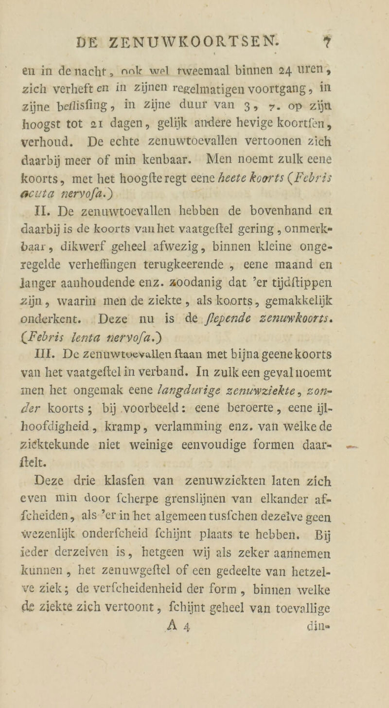 en in denacht, nok wel tweemaal binnen 24 uren, zich verheft en in zijnen regelmatigen voortgang, in zijne beflisfing, in zijne duur van 3, &gt;. op zijn hoogst tot aı dagen, gelijk andere hevige koortfen, verhoud. De echte zenuwtoevallen vertoonen zich daarbij meer of min kenbaar. Men noemt zulk eene koorts, met het hoogfte regt cene heete koorts (Febris scuta neryofa.) II. De zenuwtoevallen hebben de bovenhand en daarbij is de koorts vanhet vaatgeftel gering , onmerk=- baar, dikwerf geheel afwezig, binnen kleine onge- regelde verhefingen terugkeerende , eene maand en langer aanhoudende enz. aoodanig dat ’er tijjdftippen zijn, waarin men de ziekte, als koorts, gemakkelijk onderkent. Deze nu is de flepende zenuwkooris. (Febris lenta nervo/a.) Ill. De zenuwtvevallen ftaan met bijna geenekoorts van het vaatgeftelin verband. In zulk een gevalnoemt men het ongemak eene /angdurige zenuwziekte, zon- der koorts; bij .voorbeeld: cene beroerte, eene jjl- hoofdigheid, kramp, verlamming enz. van welke de ziektekunde niet en eenvoudige formen daar- itelt. Deze drie klasfen van zenuwziekten laten zich even min door fcherpe grenslijinen van elkander af- fcheiden, als ’er in het algemeen tusfchen dezeive geen wezenlijk onderfcheid fchijnt plaats te hebben. Bij ieder derzelven is, hetgeen wij als zeker aarnnemen kunnen ,„ het zenuwgeftel of een gedeelte van hetzel- ve ziek; de verfcheidenheid der form „ binnen welke de ziekte zich vertoont, fchijnt geheel van toevallige BZ din»