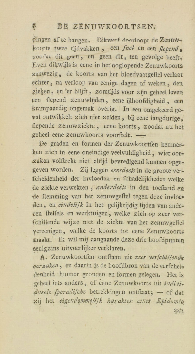 flingen afte hangen. Dikwerf danrlanpt de Zenuw- koorts twee tijdvakken ,„ een fnel en een fiependy zoodat dit geen, en geen dit, ten gevolge heeft, Even dikwijls is eene in het ooglopende Zenuwkoorts aanwezig, de koorts van het bloedvaatgeftel verlaat echter, na verloop van eenige dagen of weken, den zieken, en ’er blijft, zomtijds voor zijn geheel leven een flepend zenuwlijden, eene ijlhoofdigheid ,„ een krampaardig ongemak overig. In een omgekeerd ge- val ontwikkelt zich niet zelden, bij eene langdurige , lepende zenuwziekte ,„ eene koorts, zoodat nu het geheel eene zenuwkoorts voorftelt. — De graden en formen der Zenuwkoortfen kenmer- ken zich in eene oneindige veelvuldigheid, wier oor- zaken volftrekt niet altijd bevredigend kunnen opge- geven worden. Zij leggen eensdeels in de groote ver- fcheidenheid der invloeden en fchadelijkheden welke de ziekte verwekten „ anderdeels in den toeftand en de ftemming van het zenuwgeftel tegen deze invloc= den, en eöndelijk in het gelijktijdig lijden van ande- ven ftelfels en werktuigen, welke zich op zeer ver- fchillende wijze met de ziekte van het zenuwgeftel vereenigen, welke de koorts tot eene Zenuwkoorts maakt. Ik wil mij aangaande deze drie hoofdpunten eenigzins uitvoerlijker verklaren. R A. Zenuwkoortfen ontftaan uit zeer ver/chillende vorzaken, en daarin is de haofdbron van de verfcheis denheid 'hunner gronden en formen gelegen. Het is geheel iets anders, of eene Zenuwkoorts nit drdivi» dueele fporadifche betrekkingen ontftaat; — of dat zij het cigendemmelijk karakier eener Epidemia | | a